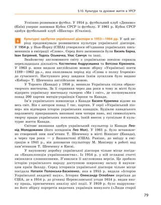 79
§ 10.  Культура та духовне життя в УРСР
Успішно розвивався футбол. У 1954 р. футбольний клуб «Динамо»
(Київ) уперше завоював Кубок СРСР із футболу. У  1961  р. Кубок СРСР
здобув футбольний клуб «Шахтар» (Сталіно).
6
К
ультурні здобутки української діаспори в 1953—1964 рр. У  цей пе-
ріод продовжувала розвиватися культура української діаспори.
У 1954 р. у Нью-Йорку (США) утворилося об’єднання українських пись-
менників в еміграції «Слово». Серед його засновників були Василь Барка,
Іван  Багряний, Тодось  Осьмачка, Улас  Самчук та інші.
Знайомству англомовного світу з  українською поезією сприяла
­
перекладацька діяльність Костянтина  Андрусишина та Вотсона  Кірконела.
У  1963  р. вони видали англійською мовою збірку «Українські поети
1189—1962  рр.», яка охоплювала період від «Слова о  полку Ігоревім»
до сучасності. Наступного року завдяки їхнім зусиллям було видано
«Кобзар» Т.  Шевченка англійською мовою.
У Торонто (Канада) у  1956  р. виникла Українська спілка образо­
творчого мистецтва. За її сприяння через два роки в  тому ж  місті було
відкрито українську мистецьку галерею «Ми і  світ», де експонувалося
понад 200  картин митців-українців Європи та Канади.
Ім’я українського живописця з  Канади Василя Курилика відоме на
весь світ. Він є  автором понад 7  тис. картин. У  серії «Український піо-
нер» він відтворив історію українських канадців. Будівлю канадського
парламенту прикрашають виконані ним чотири пано, які символізують
творчу працю українських поселенців, їхній внесок у  суспільне й  куль-
турне життя Канади.
Світове визнання здобув український скульптор із Канади Лео­
нід  Молодожанин (його псевдонім Лео Мол). У  1961  р. було встановле-
но створений ним пам’ятник Т.  Шевченку в  місті Вінніпег (Канада),
а  через три роки  — у  Вашингтоні (США). Раніше, до виїзду в  емі-
грацію в  1941  р., він допомагав скульптору М.  Манізеру в  роботі над
пам’ятником Т.  Шевченку в  Києві.
У науковому доробку української діаспори чільне місце посіда-
ла «Енциклопедія українознавства». Із 1954  р. у  ній оглядові статті
змінилися словниковими. З’явилася її англомовна версія. Це зробило
історію українського народу доступною широкому загалу й  науков-
цям країн Заходу. Серед істориків української діаспори чільне місце
посідала Наталія  Полонська-Василенко, яка в  1955  р. видала «Історію
Української академії наук». Історик Олександр  Оглоблин переїхав до
США, де в 1954 р. до річниці Переяславської угоди 1654 р. видав низ-
ку праць, присвячених аналізу цієї події. У  1959  р. було надрукова-
но його збірку портретів видатних українців минулого («Люди
­
старої
 