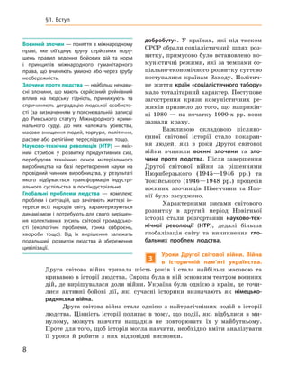 8
﻿
§
 
1. Вступ
доб­робуту». У  країнах, які під тиском
СРСР обрали соціалістичний шлях роз-
витку, примусово було встановлено ко-
муністичні режими, які за темпами со-
ціально-економічного розвитку суттєво
поступалися країнам Заходу. Політич-
не життя країн «соціалістичного табору»
мало тоталітарний характер. Поступове
загострення кризи комуністичних ре-
жимів призвело до того, що наприкін-
ці 1980  — на початку 1990‑х  рр. вони
зазнали краху.
Важливою складовою післяво-
єнної світової історії стало покаран-
ня людей, які в  роки Другої світової
вій­ни вчинили воєнні злочини та зло-
чини проти людства. Після завершення
Другої світової війни за рішеннями
Нюрн­берзького (1945—1946  рр.) та
Токійського (1946—1948  рр.) процесів
воєнних злочинців Німеччини та Япо-
нії було засуджено.
Характерними рисами світового
розвитку в  другий період Новітньої
історії стали розгортання науково-тех-
нічної революції (НТР), дедалі більша
глобалізація світу та  виникнення гло-
бальних проблем людства.
3
Уроки Другої світової війни. Війна
в  історичній пам’яті українства.
Друга світова війна тривала шість років і  стала найбільш масовою та
кривавою в історії людства. Європа була в ній основним театром воєнних
дій, де вирішувалася доля війни. Україна була однією з  країн, де точи-
лися активні бойові дії, які сучасні історики визначають як німецько-
радянська війна.
Друга світова війна стала однією з  найтрагічніших подій в  історії
людства. Цінність історії полягає в  тому, що події, які відбулися в  ми-
нулому, можуть навчити нащадків не повторювати їх у  майбутньому.
Проте для того, щоб історія могла навчити, необхідно вміти аналізувати
її уроки й  робити з  них відповідні висновки.
Воєнний злочин — поняття в міжнародному
праві, яке об’єднує групу серйозних пору-
шень правил ведення бойових дій та норм
і  принципів міжнародного гуманітарного
права, що вчиняють умисно або через грубу
необережність.
Злочини проти людства — найбільш ненави-
сні злочини, що мають серйозний руйнівний
вплив на людську гідність, принижують та
спричиняють деградацію людської особисто­
сті (за визначенням у  пояснювальній записці
до Римського статуту Міжнародного кримі-
нального суду). До них належать убивства,
масове знищення людей, тортури, політичне,
расове або релігійне переслідування тощо.
Науково-технічна революція (НТР) — якіс-
ний стрибок у  розвитку продуктивних сил,
перебудова технічних основ матеріального
виробництва на базі перетворення науки на
провідний чинник виробництва, у  результаті
якого відбувається трансформація індустрі-
ального суспільства в  постіндустріальне.
Глобальні проблеми людства — комплекс
проблем і  ситуацій, що зачіпають життєві ін-
тереси всіх народів світу, характеризуються
динамізмом і потребують для свого вирішен-
ня колективних зусиль світової громадсько­
сті (екологічні проблеми, гонка озброєнь,
хвороби тощо). Від їх вирішення залежать
подальший розвиток людства й  збереження
цивілізації.
 