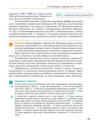 81
§ 10.  Культура та духовне життя в УРСР
А
теїзм — заперечення віри в існування Бога.
­
перепису в 1961—1963 рр. з обліку зняли
740 пам’ятників архітектури, більшість із
яких були культового походження.
Антирелігійна кампанія, примусове насадження атеїзму, про успіхи
яких у республіці керівництво повідомляло М. Хрущова, мали характер
чергової «боротьби», яку народ не підтримував. За офіційними даними,
більшість населення, як і  раніше, дотримувалася релігійної обрядово­
сті. Так, на Полтавщині хрестили понад 80 % новонароджених і ховали
за обрядом близько 65  % померлих. У  західних областях фактично всі
хрестили новонароджених, вінчалися й ховали померлих зі священиком.
!
Висновки. Освітня реформа, здійснена М. Хрущовим, мала на шкіль-
ництво як позитивний, так і негативний вплив, що проявилося в по-
силенні зросійщення системи освіти в Україні. Однак основ­на части-
на дітей республіки продовжувала навчатися в українських школах.

 Доба «відлиги» була сприятливим часом для розвитку української
науки, яка в  багатьох галузях вийшла на світовий рівень.

 Послаблення ідеологічного тиску сприяло розвитку української
літератури й  мистецтва. Прикметною рисою діяльності більшості укра-
їнських митців стало їхнє негативне ставлення до зросійщення та  праг-
нення домогтися підвищення статусу рідної мови в  суспільстві.

 Лібералізація суспільно-політичного життя в  період «відлиги»
поєднувалася із  запеклими переслідуваннями релігії та  церкви. Проте
антирелігійна політика влади в республіці, незважаючи на закриття хра-
мів і  переслідування духовенства, не мала підтримки серед населення.
?
	
Запитання і  завдання
Š
Š
1. Який термін загальної обов’язкової освіти було запроваджено шкільною рефор-
мою, розпочатою в  1958  р.? 2.  Що таке зросійщення? 3.  Хто очолив Академію
наук УРСР у 1962 р.? 4. Коли було запроваджено Шевченківську премію? 5. На-
звіть імена представників «шістдесятництва» в  українському мистецтві. 6.  Коли
М.  Хрущов заявив про зміну партійної політики щодо релігії й 
­
церкви?
Ž
Ž 7.  Якими були тенденції розвитку освіти в  цей період? 8.  У  чому полягало
зросійщення системи освіти в  республіці за доби «відлиги»? 9.  Висловіть свою
думку щодо причин зростання темпів зросійщення населення УРСР. 10. Наведіть
факти, які свідчать про стрімкий злет тогочасної української науки. 11. Визначте
здобутки української літератури цієї доби. 12.  Назвіть досягнення тогочасного
українського мистецтва. 13.  Як відбувався розвиток спорту в  республіці в  цей
період? 14.  Назвіть головні культурні здобутки тогочасної української діаспори. 
15.  Чому радянське керівництво перешкоджало поверненню Й.  Сліпого до Ук­
раїни?
 