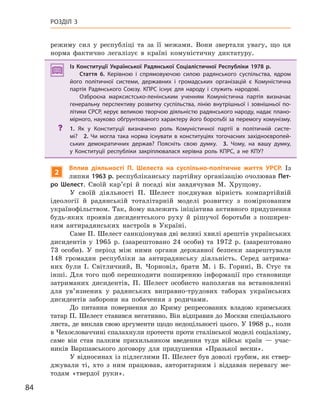 84
РОЗДІЛ 3
режиму сил у республіці та за її межами. Вони звертали увагу, що ця
норма фактично легалізує в країні комуністичну диктатуру.
Із Конституції Української Радянської Соціалістичної Республіки 1978  р.
Стаття 6. Керівною і  спрямовуючою силою радянського суспільства, ядром
його політичної системи, державних і  громадських організацій є  Комуністична
партія Радянського Союзу. КПРС існує для народу і  служить народові.
Озброєна марксистсько-ленінським ученням Комуністична партія визначає
генеральну перспективу розвитку суспільства, лінію внутрішньої і  зовнішньої по-
літики СРСР, керує великою творчою діяльністю радянського народу, надає плано-
мірного, науково обґрунтованого характеру його боротьбі за перемогу комунізму.
? 1.  Як у  Конституції визначено роль Комуністичної партії в  політичній систе-
мі? 2.  Чи могла така норма існувати в  конституціях тогочасних західноєвропей-
ських демократичних держав? Поясніть свою думку. 3.  Чому, на вашу думку,
у  Конституції республіки закріплювалася керівна роль КПРС, а  не КПУ?
2
Вплив діяльності П. шелеста на суспільно-політичне життя УРСР. Із
липня 1963 р. республіканську партійну організацію очолював Пет-
ро  Шелест. Своїй кар’єрі й посаді він завдячував М. Хрущову.
У своїй діяльності П. Шелест поєднував вірність компартійній
ідеології й радянській тоталітарній моделі розвитку з поміркованим
українофільством. Так, йому належить ініціатива активного придушення
будь-яких проявів дисидентського руху й рішучої боротьби з поширен-
ням антирадянських настроїв в Україні.
Саме П. Шелест санкціонував дві великі хвилі арештів українських
дисидентів у 1965 р. (заарештовано 24 особи) та 1972 р. (заарештовано
73 особи). У період між ними органи державної безпеки заарештували
148 громадян республіки за антирадянську діяльність. Серед затрима-
них були І. Світличний, В. Чорновіл, брати М. і Б. Горині, В. Стус та
інші. Для того щоб перешкодити поширенню інформації про становище
затриманих дисидентів, П. Шелест особисто наполягав на встановленні
для ув’язнених у радянських виправно-трудових таборах українських
дисидентів заборони на побачення з родичами.
До питання повернення до Криму репресованих владою кримських
татар П. Шелест ставився негативно. Він відправив до Москви спеціального
листа, де виклав свою аргументи щодо недоцільності цього. У 1968 р., коли
в Чехословаччині спалахнули протести проти сталінської моделі соціалізму,
саме він став палким прихильником введення туди військ країн — учас-
ників Варшавського договору для придушення «Празької весни».
У відносинах із підлеглими П. Шелест був доволі грубим, як ствер-
джували ті, хто з ним працював, авторитарним і віддавав перевагу ме-
тодам «твердої руки».
Із Конституції Української Радянської Соціалістичної Республіки 1978  р.
Стаття 6. Керівною і  спрямовуючою силою радянського суспільства, ядром
його політичної системи, державних і  громадських організацій є  Комуністична
партія Радянського Союзу. КПРС існує для народу і  служить народові.
Озброєна марксистсько-ленінським ученням Комуністична партія визначає
генеральну перспективу розвитку суспільства, лінію внутрішньої і  зовнішньої по-
літики СРСР, керує великою творчою діяльністю радянського народу, надає плано-
мірного, науково обґрунтованого характеру його боротьбі за перемогу комунізму.
? 1.  Як у  Конституції визначено роль Комуністичної партії в  політичній систе-
мі? 2.  Чи могла така норма існувати в  конституціях тогочасних західноєвропей-
ських демократичних держав? Поясніть свою думку. 3.  Чому, на вашу думку,
у  Конституції республіки закріплювалася керівна роль КПРС, а  не КПУ?
 