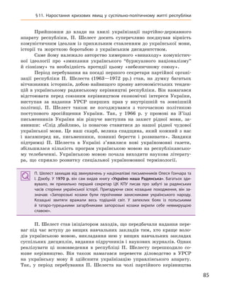 85
§11. Наростання кризових явищ у  суспільно-політичному житті республіки
Прийшовши до влади на хвилі українізації партійно-державного
апарату республіки, П. Шелест досить суперечливо поєднував вірність
комуністичним ідеалам із прихильним ставленням до української мови,
історії та жорсткою боротьбою з українським дисидентством.
Саме йому належало авторство химерного «винаходу» комуністич-
ної ідеології про «змикання українського “буржуазного націоналізму”
й сіонізму» та необхідність протидії цьому «небезпечному союзу».
Період перебування на посаді першого секретаря партійної органі-
зації республіки П. Шелеста (1963—1972 рр.) став, на думку багатьох
вітчизняних істориків, добою найвищого прояву автономістських тенден-
цій в українському радянському керівництві республіки. Він намагався
відстоювати перед союзним керівництвом економічні інтереси України,
виступав за надання УРСР ширших прав у внутрішній та зовнішній
політиці. П. Шелест також не погоджувався з тогочасною політикою
поступового зросійщення України. Так, у 1966 р. у промові на З’їзді
письменників України він рішуче виступив на захист рідної мови, за-
явивши: «Слід дбайливо, із повагою ставитися до нашої рідної чудової
української мови. Це наш скарб, велика спадщина, який кожний з нас
і насамперед ви, письменники, повинні берегти і розвивати». Завдяки
підтримці П. Шелеста в Україні з’явилися нові україномовні газети,
збільшилася кількість програм українською мовою на республікансько-
му телебаченні. Українською мовою почала виходити наукова літерату-
ра, що сприяло розвитку спеціальної україномовної термінології.
П. Шелест захищав від звинувачень у націоналізмі письменників Олеся Гончара та
І.  Дзюбу. У  1970  р. він сам видав книгу «Україно наша Радянська». Багатьох зди-
вувало, як прихильно перший секретар ЦК  КПУ писав про забуті за радянських
часів сторінки української історії. Пригадуючи своє козацьке походження, він за-
значав: «Запорозькі козаки були героїчними захисниками українського народу.
Козацькі звитяги вражали весь тодішній світ. У  запеклих боях із польськими
й  татаро-турецькими загарбниками запорозькі козаки вкрили себе невмирущою
славою».
П. Шелест став ініціатором заходів, що передбачали надання пере-
ваг під час вступу до вищих навчальних закладів тим, хто краще воло-
дів українською мовою, викладання нею у вищих навчальних закладах
суспільних дисциплін, видання підручників і наукових журналів. Однак
реалізувати ці нововведення в республіці П. Шелесту перешкодило со-
юзне керівництво. Він також намагався перевести діловодство в УРСР
на українську мову й здійснити українізацію управлінського апарату.
Так, у період перебування П. Шелеста на чолі партійного керівництва
П. Шелест захищав від звинувачень у націоналізмі письменників Олеся Гончара та
І.  Дзюбу. У  1970  р. він сам видав книгу «Україно наша Радянська». Багатьох зди-
вувало, як прихильно перший секретар ЦК  КПУ писав про забуті за радянських
часів сторінки української історії. Пригадуючи своє козацьке походження, він за-
значав: «Запорозькі козаки були героїчними захисниками українського народу.
Козацькі звитяги вражали весь тодішній світ. У  запеклих боях із польськими
й  татаро-турецькими загарбниками запорозькі козаки вкрили себе невмирущою
славою».
 
