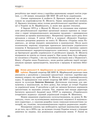 86
Розділ 3
­
республіки три чверті посад у партійно-державному апараті посіли укра-
їнці, а  з 33  вищих посадовців ЦК КПУ 30  осіб були українцями.
Союзне керівництво й  особисто Л. Брежнєв тривалий час не реа-
гували на українофільство П. Шелеста. Однак зміцнивши свої позиції,
Л. Брежнєв ініціював зміну голови республіканської партійної організа-
ції в  Україні на В. Щербицького, із  яким мав дружні стосунки.
У березні 1972  р. у  Москві П. Шелест та очолюване ним керівни-
цтво республіканської партійної організації зазнало критики за «недо-
ліки у  справі інтернаціонального виховання трудящих і  примиренське
ставлення до проявів націоналізму». Наприкінці травня цього року його
звільнили з  посади. У  квітні 1973  р. в  журналі «Комуніст України»
з’явилася розгромна рецензія на книгу П.  Шелеста «Україно наша Ра-
дянська», де автора відкрито звинуватили в  націоналізмі. Після цього
колишньому першому секретарю приписали  ідеалізацію українського
козацтва й  Запорозької Січі, недооцінювання ролі й  значення єдиного
загальносоюзного народногосподарського комплексу, недостатню увагу
до братерської дружби українського й  російського народів. П.  Шелеста
відправили на пенсію за станом здоров’я. При цьому йому було забороне-
но оселитися в Україні, і він під постійним наглядом жив у Підмосков’ї.
Книгу «Україно наша Радянська», якою раніше райкоми партії нагоро-
джували кращих пропагандистів, вилучили з  продажу й  масових біблі-
отек.
3
Вплив діяльності В. Щербицького на суспільно-політичне життя рес-
публіки. Перший секретар ЦК КПУ В. Щербицький розпочав свою
діяльність у  республіці з  показової ідеологічної «чистки» партійно-дер-
жавного апарату від прибічників П. Шелеста та його українофільського
курсу. Її провідником став новий секретар ЦК  КПУ з  питань ідеології,
науки та культури Валентин  Маланчук. Достатньою підставою для зви-
нувачень у  націоналізмі, на його думку, був інтерес до історії України
та української мови. У республіці в цей час змінили багатьох керівників
ідеологічних та наукових установ. Так, втратив свої посади директора
Інституту археології Академії наук  УРСР та керівника «Українського
історичного журналу» відомий український історик Ф.  Шевченко.
Новим завданням українських суспільствознавців, на думку В. Ма-
ланчука, стало «не культивування національної свідомості й національ-
ного характеру», а «наукова розробка таких соціально-психологічних ка-
тегорій, як, скажімо, загальнонаціональна гордість радянських людей».
Поширення уявлень про необхідність протидії націоналізму призве-
ло до того, що в 1970-х рр. на вулицях столиці України почали з ­підозрою
дивитися на людину, яка розмовляла українською мовою. У  Львові на
 