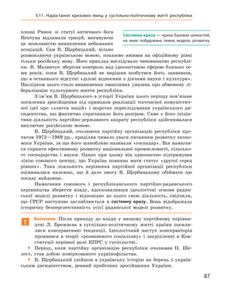 87
§ 11. Наростання кризових явищ у  суспільно-політичному житті республіки
площі Ринок зі статуї ан­тичного бога
Нептуна відламали тризуб, мотивуючи
це можливістю виникнення небажаних
асоціацій. Сам В.  Щербицький, вільно
розмовляючи українською мовою, показово вживав на офіційному рівні
тільки російську мову. Його приклад наслідувало чиновництво республі-
ки. В.  Маланчук зберігав контроль над ідеологічною сферою близько се-
ми років, поки В.  Щербицький не вирішив позбутися його, заявивши,
що в  останнього відсутні «ділові відносини з  діячами науки і  культури».
Наслідком цього стало виникнення оманливих уявлень про обмежену лі-
бералізацію культурного життя республіки.
З ім’ям В. Щербицького в історії України цього періоду пов’язане
посилення зросійщення під приводом реалізації тогочасної комуністич-
ної ідеї про «злиття націй» і  жорстке переслідування українського ди­
сидентства, що фактично спричинило його розгром. Саме з  його ініціа-
тиви діяльність партійно-державного апарату республіки здійснювалася
виключно російською мовою.
В.  Щербицький, очолюючи партійну організацію республіки про-
тягом 1972—1989 рр., приділяв чимало уваги питанням розвитку еконо-
міки України, за що його шанобливо називали «господар». Він намагав-
ся сприяти ефективному розвитку національної промислово­сті, сільсько-
го господарства і  науки. Однак при цьому він однозначно підтримував
лінію союзного центру, що Україна повинна мати статус «другої серед
рівних». Така лояльність керівника партійної організації республіки
оцінювалася належно, що й  дало змогу В.  Щербицькому обіймати цю
посаду найдовше.
Намагання союзного і  республіканського партійно-радянського
керівництва зберегти владу, вдосконаливши ідеологічні основи радян-
ської моделі розвитку і  відповідно до цього свою діяльність, свідчили,
що СРСР поступово заглиблюється в  системну кризу. Вона відображала
історичну безперспективність усієї радянської моделі розвитку.
!
Висновки. Після приходу до влади у  вищому партійному керівни-
цтві Л.  Брежнєва в  суспільно-політичному житті країни посили-
лися консервативні тенденції. Ідеологічний наступ консерваторів
проявився в  теорії «розвиненого соціалізму» і  закріпленні в  Кон-
ституції керівної ролі КПРС у  суспільстві.

 Період, коли партійну організацію республіки очолював П.  Ше-
лест, став добою поміркованого українофільства.

 В.  Щербицький увійшов в  українську історію як борець з  україн-
ським дисидентством, ревний прибічник зросійщення України.
Системна криза — криза базових цінностей,
на яких побудована певна модель розвитку.
 