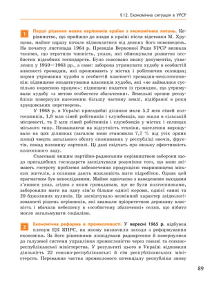 89
§ 12.  Економічна ситуація в  УРСР
1
Перші рішення нових керівників країни з  економічних питань. Ке-
рівництво, що прийшло до влади в країні після відставки М. Хру-
щова, майже одразу почало відмовлятися від деяких його нововведень.
На початку листопада 1964  р. Президія Верховної Ради УРСР визнала
такими, що втратили чинність, укази, які обмежу­вали розвиток осо-
бистих підсобних господарств. Було скасовано низку документів, ухва-
лених у 1959—1963 рр., а саме: заборона утримувати худобу в особистій
власності громадян, які проживають у  містах і  робітничих селищах;
норми утримання худоби в  особистій власності громадян-неколгоспни-
ків; підвищене оподаткування власників худоби, які «не займалися сус-
пільно корисною працею»; підвищені податки із громадян, що утриму-
вали худобу «з метою особистого збагачення». Земельні органи респу-
бліки повернули населенню більшу частину землі, відібраної в  роки
хрущовських перетворень.
У  1968  р. в  Україні присадибні ділянки мали 5,2  млн сімей кол-
госпників, 1,8  млн сімей робітників і  службовців, що жили в  сільській
місцевості, та 2  млн сімей робітників і  службовців у  містах і  селищах
міського типу. Незважаючи на відсутність техніки, населення вирощу-
вало на цих ділянках (загалом вони становили 7,7  % від усіх орних
площ) чверть загального обсягу споживаних у  республіці овочів, фрук-
тів, понад половину картоплі. Ці дані свідчать про низьку ефективність
колгоспного ладу.
Скасовані вищим партійно-радянським керівництвом заборони що-
до присадибних господарств засвідчували розуміння того, що вони зні-
мають гостроту проблеми забезпечення продукцією тваринництва місь-
ких жителів, а  селянам дають можливість мати підробіток. Однак цей
прагматизм був непослідовним. Майже одночасно з наведеними заходами
з’явився указ, згідно з  яким громадянам, що не були колгоспниками,
забороняли мати на одну сім’ю більше од­нієї корови, однієї свині та
20  бджолиних вуликів. Це засвідчувало незмінний характер заідеологі-
зованості рішень керівників, які вважали пріоритетною державну влас-
ність і  вбачали небезпеку в  «особистому збагаченні» селян, що нібито
могло загальмувати соціалізм.
2
Е
кономічна реформа в  промисловості. У  вересні 1965  р. відбувся
пленум ЦК  КПРС, на якому визначили заходи з  реформування
економіки. За його рішеннями ліквідували раднаргоспи й  повернулися
до галузевої системи управління промисловістю через союзні та союзно-
республіканські міністерства. У  результаті цього в  Україні відновили
діяльність 22  союзно-республіканські й  сім республіканських міні­
стерств. Переважна частка промислового потенціалу республіки знову
 