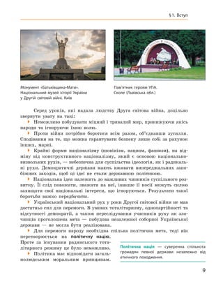 9
§ 1. Вступ
Серед уроків, які надала людству Друга світова війна, доцільно
звернути увагу на такі:

 Неможливо побудувати міцний і тривалий мир, принижуючи якісь
народи та ігноруючи їхню волю.

 Проти війни потрібно боротися всім разом, об’єднавши зусилля.
Сподівання на те, що можна гарантувати безпеку лише собі за рахунок
інших, марні.

 Крайні форми націоналізму (шовінізм, нацизм, фашизм), на від-
міну від конструктивного націоналізму, який є  основою національно-­
визвольних рухів, — небезпечна для суспільства ідеологія, як і радикаль­
ні рухи. Демократичні держави мають вживати випереджальних запо-
біжних заходів, щоб ці ідеї не стали державною політикою.
�
Національна ідея належить до важливих чинників суспільного роз-
витку. Її слід поважати, зважати на неї, інакше її носії можуть силою
захищати свої національні інтереси, що ігноруються. Результати такої
боротьби важко передбачити.

 Український національний рух у роки Другої світової війни не мав
достатньо сил для перемоги. В умовах тоталітаризму, однопартійності та
відсутності демократії, а  також переслідування учасників руху як зло-
чинців проголошена мета — побудова незалежної соборної Української
держави — не могла бути реалізована.

 Для перемоги народу необхідна спільна політична мета, тоді він
перетворюється на політичну націю.
Проте за існування радянського тота-
літарного режиму це було неможливо.

 Політика має відповідати загаль-
нолюдським моральним прин­ципам.
Політична нація  — суверенна спільнота
громадян певної держави незалежно від
етнічного походження.
Монумент «Батьківщина-Мати».
Національний музей історії України
у Другій світовій війні. Київ
Пам’ятник героям УПА.
Сколе (Львівська обл.)
 