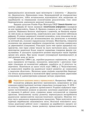 91
§ 12.  Економічна ситуація в  УРСР
проводжувалося звуженням прав міністерств і  комітетів  — Держпла-
ну, Держпостачу, Держкомцін тощо. Запроваджений на підприємствах
­
госпрозрахунок, тобто встановлення відповідності між витратами на
­
виробництво та отриманими економічними результатами, став лише
бюрократичним замінником ринкової економіки.
Завдяки зусиллям Голови Ради Міністрів СРСР Олексія Косигіна еко-
номічну реформу (її також називали «косигінською реформою») поширили
на всю промисловість. Однак Л.  Брежнєв ставився до неї з  відвертою бай-
дужістю. Керівники багатьох міністерств і  комітетів, не бажаючи втрати-
ти свій вплив на підприємства, користувалися цим і  фактично саботували
реформу. В умовах радянської планової економіки, коли показники на на-
ступний господарський рік встановлювалися від досягнутих в  економіці
за поточний рік, склалася парадоксальна ситуація. Міністерства, ігноруючи
положення про державне виробниче підприємство, поступово повернулися
до директивного планування. Унаслідок цього чим краще працювало під-
приємство, тим гірші умови чекали на нього наступного року, оскільки
міністерства визначали більш жорсткі нормативи створення фондів сти-
мулювання. У  діяльність підприємств активно втручалися також партійні
органи всіх рівнів. При цьому жодної господарської відповідальності за
свої рішення вони не несли.
Наприкінці 1960-х  рр. партійно-радянське керівництво, що праг-
нуло працювати по-старому, наказуючи, вимагаючи і  диктуючи стри-
мане ставлення до економічної реформи, перейшло до її рішучого за-
перечення. Поштовхом до цього стали події 1968  р. у  Чехословаччині,
де намагалися перейти від радянської моделі розвитку до «соціалізму
з  людським обличчям». Налякана цими подіями компартійна бюрокра-
тія почала відновлювати в економічній сфері централізоване директивне
планування й  адміністративно-командні методи управління.
3
Наростання кризових явищ у промисловості. Наприкінці 1960-х рр.
економічна реформа фактично припинилася, натрапивши на опір
командно-адміністративної системи управління господарством. У 1970 —
на початку 1980-х рр. розвиток промисловості України відбувався пере-
важно екстенсивним шляхом за рахунок залучення додаткової кількос-
ті сировини й  робочої сили, створення нових потужностей за старими
зразками. Інтенсивному шляху розвитку перешкоджало несприйняття
радянською промисловістю науково-технічного прогресу. Новітню тех-
ніку часто доводилося впроваджувати примусово. Через відсутність кон-
куренції виробництво оновлювалося мало. Оскільки можливості залу-
чення додаткової робочої сили і  сировини до виробничого процесу по-
ступово вичерпувалися, темпи розвитку промисловості знижувалися.
 