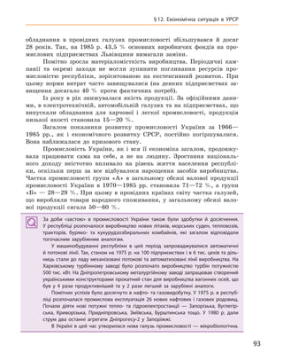 93
§12.  Економічна ситуація в  УРСР
обладнання в провідних галузях промисловості збільшувався й досяг
28 років. Так, на 1985 р. 43,5 % основних виробничих фондів на про-
мислових підприємствах Львівщини вимагали заміни.
Помітно зросла матеріаломісткість виробництва. Періодичні кам-
панії та окремі заходи не могли зупинити поглинання ресурсів про-
мисловістю республіки, зорієнтованою на екстенсивний розвиток. При
цьому норми витрат часто завищувалися (на деяких підприємствах за-
вищення досягало 40 % проти фактичних потреб).
Із року в рік знижувалася якість продукції. За офіційними дани-
ми, в електротехнічній, автомобільній галузях та на підприємствах, що
випускали обладнання для харчової і легкої промисловості, продукція
низької якості становила 15—20 %.
Загалом показники розвитку промисловості України за 1966—
1985 рр., як і економічного розвитку СРСР, постійно погіршувалися.
Вона наближалася до кризового стану.
Промисловість України, як і вся її економіка загалом, продовжу-
вала працювати сама на себе, а не на людину. Зростання національ-
ного доходу неістотно впливало на рівень життя населення республі-
ки, оскільки перш за все відбувалося нарощення засобів виробництва.
Частка промисловості групи «А» в загальному обсязі валової продукції
промисловості України в 1970—1985 рр. становила 71—72 %, а групи
«Б» — 28—29 %. При цьому в провідних країнах світу частка галузей,
що виробляли товари народного споживання, у загальному обсязі вало-
вої продукції сягала 50—60 %.
За доби «застою» в  промисловості України також були здобутки й  досягнення.
У республіці розпочалося виробництво нових літаків, морських суден, тепловозів,
тракторів, буряко- та кукурудзозбиральних комбайнів, які загалом відповідали
тогочасним зарубіжним аналогам.
У машинобудуванні республіки в  цей період запроваджувалися автоматичні
й потокові лінії. Так, станом на 1975 р. на 100 підприємствах і в 6 тис. цехів та діль-
ниць стали до ладу механізовані потокові та автоматизовані лінії виробництва. На
Харківському турбінному заводі було розпочато виробництво турбін потужністю
500 тис. кВт. На Дніпропетровському металургійному заводі запрацював створений
українськими конструкторами прокатний стан для виробництва вагонних осей, що
був у  4  рази продуктивніший та у  2  рази легший за зарубіжні аналоги.
Помітних успіхів було досягнуто в нафто- та газовидобутку. У 1975 р. в респуб-
ліці розпочалася промислова експлуатація 26 нових нафтових і газових родовищ.
Почали діяти нові потужні тепло- та гідроелектростанції  — Запорізька, Вуглегір-
ська, Криворізька, Придніпровська, Зміївська, Бурштинська тощо. У  1980  р. дали
струм два останні агрегати Дніпрогесу-2  у Запоріжжі.
В Україні в цей час утворилася нова галузь промисловості — мікробіологічна.
За доби «застою» в  промисловості України також були здобутки й  досягнення.
У республіці розпочалося виробництво нових літаків, морських суден, тепловозів,
тракторів, буряко- та кукурудзозбиральних комбайнів, які загалом відповідали
тогочасним зарубіжним аналогам.
У машинобудуванні республіки в  цей період запроваджувалися автоматичні
й потокові лінії. Так, станом на 1975 р. на 100 підприємствах і в 6 тис. цехів та діль-
ниць стали до ладу механізовані потокові та автоматизовані лінії виробництва. На
Харківському турбінному заводі було розпочато виробництво турбін потужністю
500 тис. кВт. На Дніпропетровському металургійному заводі запрацював створений
українськими конструкторами прокатний стан для виробництва вагонних осей, що
був у  4  рази продуктивніший та у  2  рази легший за зарубіжні аналоги.
Помітних успіхів було досягнуто в нафто- та газовидобутку. У 1975 р. в респуб-
ліці розпочалася промислова експлуатація 26 нових нафтових і газових родовищ.
Почали діяти нові потужні тепло- та гідроелектростанції  — Запорізька, Вуглегір-
ська, Криворізька, Придніпровська, Зміївська, Бурштинська тощо. У  1980  р. дали
струм два останні агрегати Дніпрогесу-2  у Запоріжжі.
В Україні в цей час утворилася нова галузь промисловості — мікробіологічна.
 