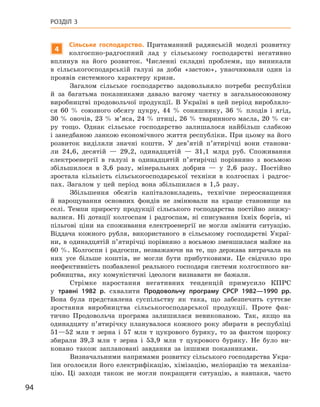 94
Розділ 3
4
Сільське господарство. Притаманний радянській моделі розвитку
колгоспно-радгоспний лад у  сільському господарстві негативно
вплинув на його розвиток. Численні складні проблеми, що виникали
в  сільськогосподарській галузі за доби «застою», унаочнювали один із
проявів системного характеру кризи.
Загалом сільське господарство задовольняло потреби республіки
й  за багатьма показниками давало вагому частку в  загальносоюзному
виробництві продовольчої продукції. В  Україні в  цей період виробляло-
ся 60  % союзного обсягу цукру, 44  %  соняшнику, 36  %  плодів і  ягід,
30 % овочів, 23 % м’яса, 24 % птиці, 26 % тваринного масла, 20 % си-
ру тощо. Однак сільське господарство залишалося найбільш слабкою
і занедбаною ланкою економічного життя республіки. При цьому на його
розвиток виділяли значні кошти. У  дев’ятій п’ятирічці вони станови-
ли 24,6, десятій  — 29,2, одинадцятій  — 31,1  млрд руб. Споживання
електроенергії в  галузі в  одинадцятій п’ятирічці порівняно з  восьмою
збільшилося в  3,6  разу, мінеральних добрив  — у  2,6  разу. Постійно
зростала кількість сільськогосподарської техніки в  колгоспах і  радгос-
пах. Загалом у  цей період вона збільшилася в  1,5  разу.
Збільшення обсягів капіталовкладень, технічне переоснащення
й  нарощування основних фондів не змінювали на краще становище на
селі. Темпи приросту продукції сільського господарства постійно знижу-
валися. Ні дотації колгоспам і  радгоспам, ні списування їхніх боргів, ні
пільгові ціни на споживання електроенергії не могли змінити ситуацію.
Віддача кожного рубля, використаного в  сільському господарстві Украї-
ни, в одинадцятій п’ятирічці порівняно з восьмою зменшилася майже на
60  %. Колгоспи і  радгоспи, незважаючи на те, що держава витрачала на
них усе більше коштів, не могли бути прибутковими. Це свідчило про
неефективність позбавленої реального господаря системи колгоспного ви-
робництва, яку комуністичні ідеологи визнавати не бажали.
Стрімке наростання негативних тенденцій примусило КПРС
у  травні 1982  р. схвалити Продовольчу програму СРСР 1982—1990  рр.
Вона була представлена суспільству як така, що забезпечить суттєве
зростання виробництва сільськогосподарської продукції. Проте фак-
тично Продовольча програма залишилася невиконаною. Так, якщо на
одинадцяту п’ятирічку планувалося кожного року збирати в  республіці
51—52  млн  т зерна і  57  млн  т цукрового буряку, то за фактом щороку
збирали 39,3  млн  т зерна і  53,9  млн  т цукрового буряку. Не було ви-
конано також заплановані завдання за іншими показниками.
Визначальними напрямами розвитку сільського господарства Укра-
їни оголосили його електрифікацію, хімізацію, меліорацію та механіза-
цію. Ці заходи також не могли покращити ситуацію, а  навпаки, часто
 