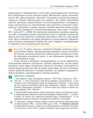 95
§ 12.  Економічна ситуація в  УРСР
погіршували її. Найродючіша у світі смуга придніпровських чорноземів
була перетворена на дно штучних морів. Меліоровані ґрунти засолоню-
валися або заболочувалися. Насичені хімікатами сільськогосподарські
продукти ставали небезпечними для здоров’я. Не маючи можливості
досягти зростання продуктивності колгоспно-радгоспних господарств,
влада орієнтувалася на екстенсивний шлях розвитку сільського госпо-
дарства. У республіці в період «застою» постійно зростали посівні площі.
Ступінь розораності сільськогосподарських угідь досяг в  Україні
80 % проти 25 % у США. Це спричиняло активізацію ерозійних процесів,
від яких у  республіці щороку втрачали 0,5  млрд га родючих ґрунтів. Ві-
домі на весь світ українські чорноземи опинилися в цей час у жахливому
стані. Було очевидним, що жодна програма не здатна вивести з кризового
стану сільське господарство України без змін у  формах господарювання
й  ліквідації колгоспно-радгоспної системи.
!
Висновки. У період «застою» в економіці України поступово нарос-
тали кризові явища. Адміністративно-командна модель економіки
все більше виявляла нездатність забезпечувати матеріальні потре-
би населення республіки навіть у  тих обмежених розмірах, які
встановлювала влада.

 Старі методи й  принципи господарювання не могли забезпечити
поступальний розвиток суспільства. Ставало зрозумілим, що без запро-
вадження нових форм економічної діяльності, розвитку конкуренції та
вільної ініціативи досягти змін на краще неможливо. До того ж загострю-
валася проблема відносин із союзним центром, що відверто ігнорував ін-
тереси республік, перешкоджаючи їхньому розвитку.
?
	
Запитання і  завдання
Š
Š
1.  Які заборони щодо присадибних ділянок в  УРСР були скасовані в  1959—
1963  рр.? 2.  Коли розпочалася економічна реформа в  промисловості? 3.  Яка
п’ятирічка стала найуспішнішою серед усіх радянських п’ятирічок? 4. Яку частку
від усіх атомних енергоблоків країни було збудовано в  Україні? 5.  Коли було
прийнято Продовольчу програму? 6.  Скільки зерна було зібрано в  Україні що-
року впродовж 1981—1985  рр.?
Ž
Ž 7. Проаналізуйте перші рішення нового керівництва країни з економічних питань. 
8. Охарактеризуйте здійснення економічної реформи в промисловості. 9. Визнач­
те факти, які свідчать про наростання кризових явищ у  промисловості. 10.  Як
відбувався розвиток сільського господарства республіки в  цей період?

 11. Продовжте складання таблиці «Україна в період загострення кризи радянської
системи (середина 1960  — початок 1980-х  рр.)» (с. 88). 12.  Проведіть дискусію
за проблемним питанням: «У чому полягає взаємозалежність суспільно-політичного
та економічного життя УРСР у  період загострення кризи радянської системи?».
 
