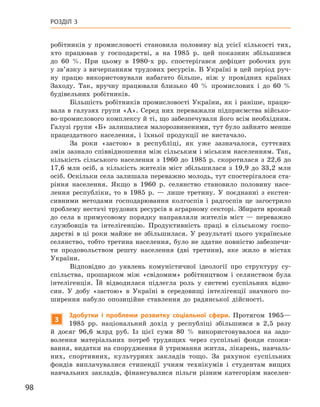 98
Розділ 3
­
робітників у  промисловості становила половину від усієї кількості тих,
хто працював у  господарстві, а  на 1985  р. цей показник збільшився
до 60  %. При цьому в  1980-х  рр. спостерігався дефіцит робочих рук
у зв’язку з вичерпанням трудових ресурсів. В Україні в цей період руч-
ну працю використовували набагато більше, ніж у  провідних країнах
Заходу. Так, вручну працювали близько 40  % промислових і  до 60  %
будівельних робітників.
Більшість робітників промисловості України, як і раніше, працю-
вала в галузях групи «А». Серед них переважали підприємства військо-
во-промислового комплексу й ті, що забезпечували його всім необхідним.
Галузі групи «Б» залишалися малорозвиненими, тут було зайнято менше
працездатного населення, і  їхньої продукції не вистачало.
За роки «застою» в  республіці, як уже зазначалося, суттєвих
змін зазнало співвідношення між сільським і міським населенням. Так,
кількість сільського населення з  1960  до 1985  р. скоротилася з  22,6  до
17,6  млн осіб, а  кількість жителів міст збільшилася з  19,9  до 33,2  млн
осіб. Оскільки села залишала переважно молодь, тут спостерігалося ста-
ріння населення. Якщо в  1960  р. селянство становило половину насе-
лення республіки, то в  1985  р.  — лише третину. У поєднанні з  екстен-
сивними методами господарювання колгоспів і  радгоспів це загострило
проблему нестачі трудових ресурсів в аграрному секторі. Збирати врожай
до села в  примусовому порядку направляли жителів міст  — переважно
службовців та інтелігенцію. Продуктивність праці в  сільському госпо-
дарстві в  ці роки майже не збільшилася. У  результаті цього українське
селянство, тобто третина населення, було не здатне повністю забезпечи-
ти продовольством решту населення (дві третини), яке жило в містах
України.
Відповідно до уявлень комуністичної ідеології про структуру су­
спільства, прошарком між «свідомим» робітництвом і  селянством була
інтелігенція. Їй відводилася підлегла роль у  системі суспільних відно-
син. У  добу «застою» в  Україні в  середовищі інтелігенції значного по-
ширення набуло опозиційне ставлення до радянської дійсності.
3
Здобутки і  проблеми розвитку соціальної сфери. Протягом 1965—
1985  рр. національний дохід у  республіці збільшився в  2,5  разу
й  досяг 96,6  млрд руб. Із цієї суми 80  % використовувалося на задо-
волення матеріальних потреб трудящих через суспільні фонди спожи-
вання, видатки на спорудження й утримання житла, лікарень, навчаль-
них, спортивних, культурних закладів тощо. За рахунок суспільних
фондів виплачувалися стипендії учням технікумів і  студентам вищих
навчальних закладів, фінансувалися пільги різним категоріям населен-
 