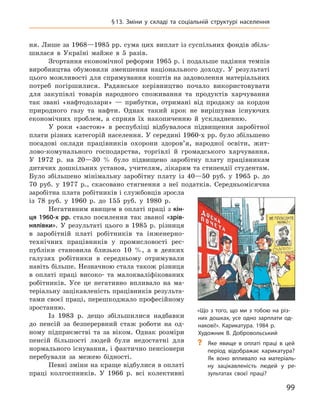 99
§ 13.  Зміни у  складі та соціальній структурі населення
ня. Лише за 1968—1985 рр. сума цих виплат із суспільних фондів збіль-
шилася в  Україні майже в  5  разів.
Згортання економічної реформи 1965 р. і подальше падіння темпів
виробництва обумовили зменшення національного доходу. У  результаті
цього можливості для спрямування коштів на задоволення матеріальних
потреб погіршилися. Радянське керівництво почало використовувати
для закупівлі товарів народного споживання та продуктів харчування
так звані «нафтодолари»  — прибутки, отримані від продажу за кордон
природного газу та нафти. Однак такий крок не вирішував існуючих
економічних проблем, а  сприяв їх накопиченню й  ускладненню.
У роки «застою» в  республіці відбувалося підвищення заробітної
плати різних категорій населення. У середині 1960-х рр. було збільшено
посадові оклади працівників охорони здоров’я, народної освіти, жит-
лово-комунального господарства, торгівлі й  громадського харчування.
У  1972  р. на 20—30  % було підвищено заробітну плату працівникам
дитячих дошкільних установ, учителям, лікарям та стипендії студентам.
Було збільшено мінімальну заробітну плату із  40—50  руб. у  1965  р. до
70  руб. у  1977  р., скасовано стягнення з  неї податків. Середньомісячна
заробітна плата робітників і службовців зросла
із  78  руб. у  1960  р. до 155  руб. у  1980  р.
Негативним явищем в оплаті праці з кін-
ця 1960-х рр. стало посилення так званої «зрів-
нялівки». У  результаті цього в  1985  р. різниця
в  заробітній платі робітників та інженерно-
технічних працівників у  промисловості рес-
публіки становила близько 10  %, а  в деяких
галузях робітники в  середньому отримували
навіть більше. Незначною стала також різниця
в  оплаті праці високо- та малокваліфікованих
робітників. Усе це негативно впливало на ма-
теріальну зацікавленість працівників результа-
тами своєї праці, перешкоджало професійному
зростанню.
Із 1983  р. дещо збільшилися надбавки
до пенсій за безперервний стаж роботи на од-
ному підприємстві та за віком. Однак розміри
пенсій більшості людей були недостатні для
нормального існування, і фактично пенсіонери
перебували за межею бідності.
Певні зміни на краще відбулися в оплаті
праці колгоспників. У  1966  р. всі колективні
«Що з того, що ми з тобою на різ-
них дошках, усе одно зарплати од-
накові!». Карикатура. 1984 р.
Художник В. Добровольський
?
? Яке явище в  оплаті праці в  цей
період відображає карикатура?
Як воно впливало на матеріаль-
ну зацікавленість людей у  ре­
зультатах своєї праці?
 