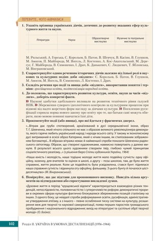 Розділ IІ. УКРАЇНА В УМОВАХ ДЕСТАЛІНІЗАЦІЇ (1956–1964)102
ÏÅÐÅÂ³ÐÒÅ, ×ÎÃÎ ÍÀÂ×ÈËÈÑß
1. Укажіть прізвища українських діячів, дотичних до розвитку вказаних сфер куль-
турного життя та науки.
Література Наука
Образотворче
мистецтво
Музичне та театральне
мистецтво
М. Рильський, А. Горська, С. Корольов, Б. Патон, В. Шевчук, В. Касіян, В. Глушков,
М. Амосов, П. Майборода, М. Янгель, Л. Костенко, А. Кос-Анатольський, М. Дере-
гус, Г. Майборода, В. Симоненко, І. Драч, К. Данькевич, С. Людкевич, Т. Яблонська,
М. Вінграновський.
2. Схарактеризуйте одним реченням історичних діячів залежно від їхньої ролі в нау-
кових та культурних подіях доби «відлиги»: С. Корольов, Б. Патон, В. Глушков,
М. Амосов, М. Янгель, В. Симоненко, Л. Костенко, І. Драч.
3. Складіть речення про події та явища доби «відлиги», використавши поняття і тер-
міни: зросійщення освіти, політехнізація народної освіти.
4. До положень, що характеризують розвиток культури, освіти, науки за часів «від-
лиги», доберіть конкретні факти.
 Наукові здобутки здебільшого впливали на розвиток технічного рівня галузей
ВПК.  Збереження суворого ідеологічного контролю за культурним процесом при
відмові від надто жорстких форм нагляду за діячами культури.  Посиленню руси-
фікації сприяла норма нового закону про освіту про те, що батьки самі можуть оби-
рати, якою мовою повинні навчатися їхні діти.
5. Прокоментуйте події (або явища), про які йдеться у фрагментах джерел.
«...Вітраж дає грубо спотворений, архаїзований в дусі середньовічної ікони, образ
Т. Г. Шевченка, який нічого спільного не має з образом великого революціонера-демокра-
та, якого гаряче любить український народ і народи всього світу. У такому ж іконописному
дусі витриманий в ескізі образ Катерини, який є нічим іншим, як стилізованим зображен-
ням богоматері... В образах вітража немає й найменшої спроби показати Шевченка радян-
ського світогляду. Образи, що створені художниками, навмисно повертають у далеке ми-
нуле. В результаті всього цього художники створили твір, глибоко чужий принципам
соціалістичного реалізму...» (з рішення бюро Спілки художників України, 1964)
«Наша юність і молодість, наше тодішнє молоде життя мало подвійну сутність: одну офі-
ційну, казенну, для вчителів та оцінок в школі, а другу – поза школою, там, де було життя
справжнє, життя реальне. Коли ця подвійність була усвідомлена, стався бунт: піднялася
наша справжня сутність і відкинула оту офіційну, фальшиву. З цього бунту й почалося шіст-
десятництво» (М. Вінграновський).
6. Поміркуйте, що дає підстави для пропонованого висновку. Наведіть кілька аргу-
ментів на підтвердження або спростування викладеної думки.
«Духовне життя в період “хрущовської відлиги” характеризується взаємодією різних тен-
денцій, непослідовністю, половинчастістю і суперечливістю реформ: демократичні прори-
ви в окремих сферах культури фактично блокувалися збереженням позицій сталінізму на
інших. З одного боку, це невдалі спроби реформування освіти, русифікація, адміністратив-
не утвердження атеїзму, а з іншого – певне ослаблення тиску системи на культуру, розши-
рення меж для творчої та наукової самореалізації, поява перших паростків громадського
пробудження і національного відродження; вихід на літературні та суспільні обрії творчої
молоді» (О. Бойко).
 