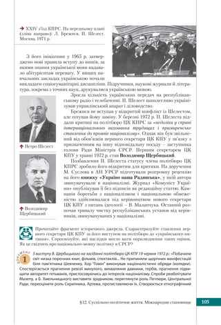 §12. Суспільно-політичне життя. Міжнародне становище 105
З його ініціативи у 1965 р. затвер-
джено нові правила вступу до вишів, за
якими знання української мови надава-
ло абітурієнтам перевагу. У вищих на-
вчальних закладах українською почали
викладати соціогуманітарні дисципліни. Підручники, наукові журнали й літера-
тура, зокрема з точних наук, друкувалися українською мовою.
Зросла кількість українських передач на республікан-
ському радіо і телебаченні. П. Шелест наполегливо україні-
зував управлінський апарат і діловодство.
Брежнєв не вступав у відкритий конфлікт із Шелестом,
але готував йому заміну. У березні 1972 р. П. Шелеста під-
дали критиці на політбюро ЦК КПРС за «недоліки у справі
інтернаціонального виховання трудящих і примиренське
ставлення до проявів націоналізму». Однак він був звільне-
ний від обов’язків першого секретаря ЦК КПУ у зв’язку з
призначенням на іншу відповідальну посаду – заступника
голови Ради Міністрів СРСР. Першим секретарем ЦК
КПУ у травні 1972 р. став Володимир Щербицький.
Позбавлення П. Шелеста статусу члена політбюро ЦК
КПРС зробило його відкритим для критики. На доручення
М. Суслова в АН УРСР підготували розгромну рецензію
на його книжку «Україно наша Радянська», у якій автора
звинувачували в націоналізмі. Журнал «Комуніст Украї-
ни» опублікував її без підписів як редакційну статтю. Кам-
панія боротьби з націоналізмом і національною обмеже-
ністю здійснювалася під керівництвом нового секретаря
ЦК КПУ з питань ідеології – В. Маланчука. Останній роз-
почав тривалу чистку республіканських установ від керів-
ників, звинувачуваних у націоналізмі.
Прочитайте фрагмент історичного джерела. Схарактеризуйте ставлення пер-
шого секретаря ЦК КПУ за його виступом на політбюро до «українського пи-
тання». Спрогнозуйте, які наслідки могло мати оприлюднення таких оцінок.
Як це свідчить про національно-мовну політику в СРСР?
ДОКУ
МЕНТ
1
З виступу В. Щербицького на засіданні політбюро ЦК КПУ 19 червня 1972 р.: «Побачили
світ низка порочних книг, фільмів, спектаклів... Не припиняли щорічних маніфестацій
біля пам’ятника Шевченку. Хор “Гомін” виконував націоналістичні обряди (колядки).
Спостерігається прагнення ревізії минулого, вихваляння давнини, гербів, прагнення підви-
щити авторитет гетьманів, пристосовуючись до інтересів націоналізму. Спроби реабілітувати
Мазепу, а Б. Хмельницького виставити зрадником, переглянути роль Петлюри, Центральної
Ради, переоцінити роль Скрипника, Артема, протиставляючи їх. Створюється етнографічний
XXIV з’їзд КПРС. На передньому плані
(зліва направо): Л. Брежнєв, П. Шелест.
Москва, 1971 р.
Петро Шелест
Володимир
Щербицький
 