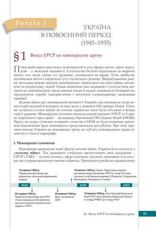 §1. Вихід УРСР на міжнародну арену 11
Вихід УРСР на міжнародну арену
Повоєнний період мав низку особливостей в усіх сферах життя, проте перед-
усім – у людській свідомості. Суспільство болісно переходило до мирного
життя, хоч люди, попри усі труднощі, сподівалися на краще. Утім, майбутнє
поліпшення життя суперечило суті сталінського режиму. Випробуваними рані-
ше методами режим прагнув якнайшвидше ліквідувати наслідки війни, апелю-
ючи до патріотизму людей. Однак відносини між державою і суспільством ані-
трохи не пом’якшилися: представники влади й надалі зловживали безкарністю,
придушуючи спроби інакомислення і нехтуючи елементарними людськими
правами.
За роки війни зріс міжнародний авторитет України, яка витримала тягар на-
цистської окупації й відіграла велику роль у перемозі Об’єднаних Націй. Упер-
ше за багато століть майже всі етнічні українські землі були об’єднані в межах
однієї держави. Міжнародна спільнота визнала західні кордони УРСР та її пра-
во перебувати серед країн – засновниць Організації Об’єднаних Націй (ООН).
Проте, на думку сучасних істориків, членство в ООН не було основною причи-
ною відновлення прав зовнішнього представництва республіки. Про інші при-
чини виходу України на міжнародну арену як суб’єкта міжнародного права ді-
знаєтеся з тексту параграфа.
1. Міжнародне становище
Переживши драматичні події Другої світової війни, Україна була втягнута в
«холодну війну». Так називають глобальне протистояння двох наддержав –
СРСР і США – та їхніх блоків у сфері політики, ідеології, економіки й культу-
ри, що супроводжувалося гонкою озброєнь. Протидіяти російсько-радянському
УКРАЇНА
В ПОВОЄННИЙ ПЕРІОД
(1945–1955)
§1
В ПОВ
Р о з д і л I
29 червня 1945 р.
Підписання Договору між СРСР
і Чехословацькою Республікою
про возз’єднання Закарпатської
України з УРСР
19 лютого 1954 р. Указ Президії Верховної
Ради СРСР про передачу Кримської області
зі складу РРФСР до складу УРСР
16 серпня 1945 р.
Підписання Договору про
радянсько-польський державний
кордон
10 лютого 1947 р. Париж. Підписання мирних
договорів представниками УРСР (у складі 20 інших
союзних та об’єднаних держав) з Румунією, Угорщиною,
Фінляндією, Болгарією та Італією
24 жовтня 1945 р.
День заснування
ООН
19501945 1955
 