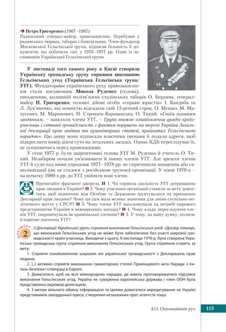 §13. Опозиційний рух 115
У листопаді того самого року в Києві створили
Українську громадську групу сприяння виконанню
Гельсінських угод (Українська Гельсінська група/
УГГ). Фундаторами українського руху правозахисни-
ків стали письменник Микола Руденко (голова),
письменник, колишній політв’язень сталінських таборів О. Бердник, генерал-
майор П. Григоренко, головні дійові особи «справи юристів» І. Кандиба та
Л. Лук’яненко, які повністю відсиділи свій 15-річний строк, О. Мешко, М. Ма-
тусевич, М. Маринович, Н. Строката-Караванська, О. Тихий. «Своїм головним
завданням, – заявляли члени УГГ, – Група вважає ознайомлення урядів країн-
учасниць і світової громадськості з фактом порушень на терені України Загаль-
ної декларації прав людини та гуманітарних статей, прийнятих Гельсінською
нарадою». Цю заяву вони підписали власними іменами й подали адреси, щоб
підкреслити намір діяти суто на легальних засадах. Однак КДБ переслідував їх,
не зупиняючись перед провокаціями.
У січні 1977 р. були заарештовані голова УГГ М. Руденко й учитель О. Ти-
хий. Незабаром почали ув’язнювати й інших членів УГГ. Але арешти членів
УГГ й суди над ними упродовж 1977–1978 рр. не спричинили знищення або са-
моліквідації (як це сталося з російською групою) організації. У кінці 1970-х –
на початку 1980-х pp. до УГГ увійшли нові члени.
Прочитайте фрагмент джерела. 1. Чи сприяла діяльність УГГ дотриманню
прав людини в Україні? 2. Чому учасники організації ставили за мету домог-
тися, щоб відносини між Особою та Державою ґрунтувалися на принципах
Декларації прав людини? Чому ця ідея мала велике значення для зміни суспільно-по-
літичного життя у СРСР?  3. Чому члени УГГ наголошували на потребі окремого
представництва України в міжнародних заходах? 4. Чому влада, переслідуючи чле-
нів УГГ, інкримінувала їм кримінальні злочини? 5. У чому, на вашу думку, полягає
історичне значення УГГ?
ДОКУ
МЕНТ
2
З Декларації Української групи сприяння виконанню Гельсінських угод: «Досвід показує,
що виконання Гельсінських угод не може бути забезпечене без участі широкої гро-
мадськості країн-учасниць. Виходячи з цього, 9 листопада 1976 р. була створена Укра-
їнська громадська група сприяння виконанню Гельсінських угод. Група сприяння ставить за
мету:
1. Сприяти ознайомленню широких кіл української громадськості з Декларацією прав
людини.
2. [..] активно сприяти виконанню гуманітарних статей Прикінцевого акта Наради з пи-
тань безпеки і співпраці в Європі.
3. Домагатися, щоб на всіх міжнародних нарадах, де мають проговорюватися підсумки
виконання Гельсінських угод, Україна як суверенна європейська держава і член ООН була
представлена окремою делегацією.
4. З метою вільного обміну інформацією та ідеями домагатися акредитування на Україні
представників закордонної преси, створення незалежних прес-агентств тощо.
Петро Григоренко (1907–1987)
Радянський генерал-майор, правозахисник. Перебував у
радянських тюрмах, таборах і божевільнях. Член-фундатор
Московської Гельсінської групи, підписав більшість її до-
кументів, що побачили світ у 1976–1977 рр. Один із за-
сновників Української Гельсінської групи
 