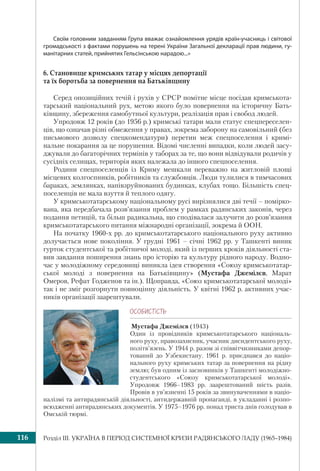 Розділ ІІI. УКРАЇНА В ПЕРІОД СИСТЕМНОЇ КРИЗИ РАДЯНСЬКОГО ЛАДУ (1965–1984)116
Своїм головним завданням Група вважає ознайомлення урядів країн-учасниць і світової
громадськості з фактами порушень на терені України Загальної декларації прав людини, гу-
манітарних статей, прийнятих Гельсінською нарадою...»
6. Становище кримських татар у місцях депортації
та їх боротьба за повернення на Батьківщину
Серед опозиційних течій і рухів у СРСР помітне місце посідав кримськота-
тарський національний рух, метою якого було повернення на історичну Бать-
ківщину, збереження самобутньої культури, реалізація прав і свобод людей.
Упродовж 12 років (до 1956 р.) кримські татари мали статус спецпереселен-
ців, що означав різні обмеження у правах, зокрема заборону на самовільний (без
письмового дозволу спецкомендатури) перетин меж спецпоселення і кримі-
нальне покарання за це порушення. Відомі численні випадки, коли людей засу-
джували до багаторічних термінів у таборах за те, що вони відвідували родичів у
сусідніх селищах, територія яких належала до іншого спецпоселення.
Родини спецпоселенців із Криму мешкали переважно на житловій площі
місцевих колгоспників, робітників та службовців. Люди тулилися в тимчасових
бараках, землянках, напівзруйнованих будинках, клубах тощо. Більшість спец-
поселенців не мала взуття й теплого одягу.
У кримськотатарському національному русі вирізнялися дві течії – помірко-
вана, яка передбачала розв’язання проблем у рамках радянських законів, через
подання петицій, та більш радикальна, що сподівалася залучити до розв’язання
кримськотатарського питання міжнародні організації, зокрема й ООН.
На початку 1960-х рр. до кримськотатарського національного руху активно
долучається нове покоління. У грудні 1961 – січні 1962 рр. у Ташкенті виник
гурток студентської та робітничої молоді, який із перших кроків діяльності ста-
вив завдання поширення знань про історію та культуру рідного народу. Водно-
час у молодіжному середовищі виникла ідея створення «Союзу кримськотатар-
ської молоді з повернення на Батьківщину» (Мустафа Джемілєв, Марат
Омеров, Рефат Годженов та ін.). Щоправда, «Союз кримськотатарської молоді»
так і не зміг розгорнути повноцінну діяльність. У квітні 1962 р. активних учас-
ників організації заарештували.
ÎÑÎÁÈÑÒ³ÑÒÜ
Мустафа Джемілєв (1943)
Один із провідників кримськотатарського національ-
ного руху, правозахисник, учасник дисидентського руху,
політв’язень. У 1944 р. разом зі співвітчизниками депор-
тований до Узбекистану. 1961 р. приєднався до націо-
нального руху кримських татар за повернення на рідну
землю; був одним із засновників у Ташкенті молодіжно-
студентського «Союзу кримськотатарської молоді».
Упродовж 1966–1983 рр. заарештований шість разів.
Провів в ув’язненні 15 років за звинуваченнями в націо-
налізмі та антирадянській діяльності, антидержавній пропаганді, в укладанні і розпо-
всюдженні антирадянських документів. У 1975–1976 рр. понад триста днів голодував в
Омській тюрмі.
 