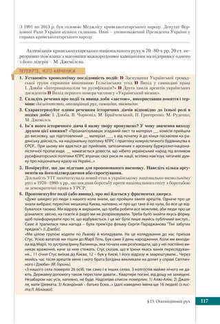 §13. Опозиційний рух 117
ÏÅÐÅÂ³ÐÒÅ, ×ÎÃÎ ÍÀÂ×ÈËÈÑß
З 1991 по 2013 р. був головою Меджлісу кримськотатарського народу. Депутат Вер-
ховної Ради України кількох скликань. Нині – уповноважений Президента України у
справах кримськотатарського народу.
Активізація кримськотатарського національного руху в 70–80-х рр. 20 ст. не-
розривно пов’язана з масовими міжнародними кампаніями на підтримку одного
з його лідерів – М. Джемілєва.
1. Установіть хронологічну послідовність подій:  Заснування Української громад-
ської групи сприяння виконанню Гельсінських угод  Вихід у самвидаві праці
І. Дзюби «Інтернаціоналізм чи русифікація?»  Друга хвиля арештів українських
дисидентів  Вихід першого номера часопису «Український вісник».
2. Складіть речення про події та явища доби «застою», використавши поняття і тер-
міни: дисидентство, опозиційний рух, самвидав, тамвидав.
3. Схарактеризуйте одним реченням історичних діячів відповідно до їхньої ролі в
подіях доби: І. Дзюба, В. Чорновіл, М. Брайчевський, П. Григоренко, М. Руденко,
М. Джемілєв.
4. Ім’я якого історичного діяча й назву твору пропущено? У чому значення виходу
друком цієї книжки? «Проаналізувавши згаданий лист та матеріал __, комісія прийшла
до висновку, що підготовлений __ матеріал ___ є від початку й до кінця пасквілем на ра-
дянську дійсність, на національну політику КПРС і практику комуністичного будівництва в
СРСР... При цьому він вдається до прийомів, запозичених з арсеналу буржуазно-націона-
лістичної пропаганди. __ намагається довести, що нібито український народ під впливом
русифікаторської політики КПРС втрачає свої риси як нації, всіляко нав’язує читачеві дум-
ку про національну кризу на Україні...»
5. Поміркуйте, що дає підстави для пропонованого висновку. Наведіть кілька аргу-
ментів на його підтвердження або спростування.
Діяльність УГГ започаткувала новий етап в українському національно-визвольному
русі в 1970–1980-х pp., що поєднав боротьбу проти національного гніту з боротьбою
за демократичні права в УРСР.
6. Прокоментуйте події (або явища), про які йдеться у фрагментах джерел.
«Дуже швидко усі люди з нашого кола знали, що пройшла хвиля арештів. Одначе про це
знали вибрані; пересічні мешканці Києва, напевно, ні про що таке й не чули, бо все це від-
бувалося таємно. Ми відразу ж вирішили, що треба робити все можливе, аби люди про це
дізналися; звісно, на газети й радіо ми не розраховували. Треба було знайти якусь форму,
щоб поінформувати про те, що відбувається. І це міг бути лише якийсь публічний виступ...
Саме й трапилася така нагода – була прем’єра фільму Сергія Параджанова “Тіні забутих
предків“» (І. Дзюба).
«Ми цілою групою ходили по Львову й колядували. На це колядування до нас приїхав
Стус. Усією ватагою ми пішли до Марії Гель, був саме її день народження. Коли ми виходи-
ли від Марії, то зустріли Ірину Калинець, яка почала нам розповідати, що у неї постійно ви-
никає враження, наче за нею стежать. Стус сказав, що в Ірини якась манія переслідуван-
ня... 11 січня Стус виїхав до Києва, 12 – був у Києві, і його відразу ж заарештували... Через
якийсь час після арештів мене і мого брата Богдана викликали на допит у справі Світлич-
ного і Дзюби» (М. Горинь).
«З нашого села померло 26 осіб, так само і в інших селах. З колгоспів майже нічого не да-
ють. Державну допомогу також перестали давати... Квартири погані, від дощу не захищені.
Незабаром нас усіх, напевно, не буде. Надсилаю список померлих: 1) Алжі-Алім, 2) Джалі-
ля, мати Шевкета, 3) Асандонай – батько Есма...» (далі наведено імена ще 16 людей) (з лис-
та Л. Аблаєвої).
 