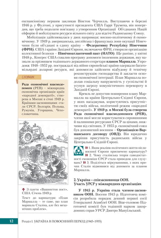Розділ I. УКРАЇНА В ПОВОЄННИЙ ПЕРІОД (1945–1955)12
експансіонізму першим закликав Вінстон Черчилль. Виступаючи в березні
1946 р. у Фултоні, у присутності президента США Гаррі Трумена, він попере-
див, що треба подолати пов’язану з утворенням Організації Об’єднаних Націй
ейфорію й мобілізувати ресурси вільного світу для відсічі Радянському Союзу.
Мобілізація здійснювалася у двох напрямках: воєнно-політичному й еконо-
мічному. У 1949 р. американська, англійська і французька зони окупації Німеч-
чини були об’єднані в єдину країну – Федеративну Республіку Німеччини
(ФРН). США і країни Західної Європи, включаючи ФРН, створили організацію
колективної безпеки – Північноатлантичний пакт (НАТО). Ще раніше, у квітні
1948 р., Конгрес США схвалив програму допомоги іноземним державам, яку на-
звали за прізвищем тодішнього державного секретаря планом Маршалла. Упро-
довж 1948–1952 рр. постраждалі від війни європейські країни одержали багато-
мільярдні доларові ресурси, які допомогли здійснити відбудову й технічну
реконструкцію господарства й закласти осно-
ви економічної інтеграції. План Маршалла по-
долав соціальну напруженість у суспільстві й
усунув загрозу комуністичного перевороту в
Західній Європі.
Кремль не допустив поширення плану Мар-
шалла на країни Центрально-Східної Європи,
у яких насаджував, користуючись присутніс-
тю своїх військ, політичний режим «народної
демократії». У 1949 р. в Москві була створена
Рада економічної взаємодопомоги (РЕВ),
члени якої могли користуватися сировинними
й паливними ресурсами СРСР за цінами, ниж-
чими від світових. У 1955 р. економічний союз
був доповнений воєнним – Організацією Вар-
шавського договору (ОВД). Він юридично
закріпив присутність радянських військ у
Центрально-Східній Європі.
 1. Яким реаліям політичного життя після-
воєнної Європи присвячено карикатуру?
 2. Чому сталінська теорія самодостат-
ності економіки СРСР стала приводом для глузу-
вань?  3. Поділіться міркуваннями, з яких при-
чин Сталін відмовився від допомоги за планом
Маршалла.
2. Україна – співзасновниця ООН.
Участь УРСР у міжнародних організаціях
У 1945 р. Україна стала членом-заснов-
ником ООН. Восени 1945 р. Підготовча комі-
сія розробила порядок денний першої сесії
Генеральної Асамблеї ООН. Віце-головою Під-
готовчої комісії був тодішній нарком закор-
донних справ УРСР Дмитро Мануїльський.
З газети «Вашингтон пост»,
США. Січень 1949 р.
Текст до карикатури: «План
Маршалла – те саме, що план
маршала Сталіна, але без меха-
нічних проблем».
Рада економічної взаємодо-
помоги (РЕВ) – міжнародна
економічна організація країн
«народної демократії», ство-
рена в Москві в січні 1949 р.
Країнами-засновницями ста-
ли СРСР, Болгарія, Польща,
Румунія, Угорщина, Чехо-
словаччина.
ÑËÎÂÍÈÊ
 