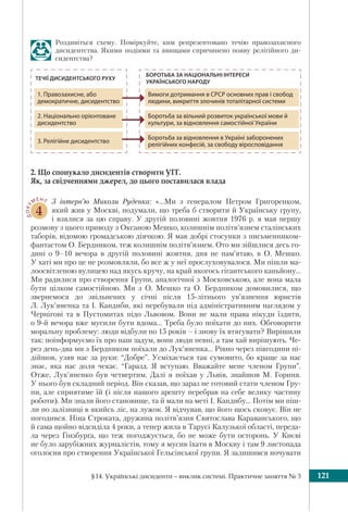 §14. Українські дисиденти – виклик системі. Практичне заняття № 3 121
Роздивіться схему. Поміркуйте, ким репрезентовано течію правозахисного
дисидентства. Якими подіями та явищами спричинено появу релігійного ди-
сидентства?
2. Що спонукало дисидентів створити УГГ.
Як, за свідченнями джерел, до цього поставилася влада
ДОКУ
МЕНТ
4
З інтерв’ю Миколи Руденка: «…Ми з генералом Петром Григоренком,
який жив у Москві, подумали, що треба б створити й Українську групу,
і взялися за цю справу. У другій половині жовтня 1976 р. я мав першу
розмову з цього приводу з Оксаною Мешко, колишнім політв’язнем сталінських
таборів, відомою громадською діячкою. Я мав добрі стосунки з письменником-
фантастом О. Бердником, теж колишнім політв’язнем. Ото ми зійшлися десь го-
дині о 9–10 вечора в другій половині жовтня, дня не пам’ятаю, в О. Мешко.
У хаті ми про це не розмовляли, бо все ж у неї прослуховувалося. Ми пішли ма-
лоосвітленою вулицею над якусь кручу, на край якогось гігантського каньйону…
Ми радилися про створення Групи, аналогічної з Московською, але вона мала
бути цілком самостійною. Ми з О. Мешко та О. Бердником домовилися, що
звернемося до звільнених у січні після 15-літнього ув’язнення юристів
Л. Лук’яненка та І. Кандиби, які перебували під адміністративним наглядом у
Чернігові та в Пустомитах підо Львовом. Вони не мали права нікуди їздити,
о 9-й вечора вже мусили бути вдома... Треба було поїхати до них. Обговорити
моральну проблему: люди відбули по 15 років – і знову їх втягувати? Вирішили
так: поінформуємо їх про наш задум, вони люди певні, а там хай вирішують. Че-
рез день-два ми з Бердником поїхали до Лук’яненка… Рівно через півгодини пі-
дійшов, узяв нас за руки: “Добре”. Усміхається так сумовито, бо краще за нас
знає, яка нас доля чекає. “Гаразд. Я вступаю. Вважайте мене членом Групи”.
Отже, Лук’яненко був четвертим. Далі я поїхав у Львів, знайшов М. Гориня.
У нього був складний період. Він сказав, що зараз не готовий стати членом Гру-
пи, але сприятиме їй (і після нашого арешту перебрав на себе велику частину
роботи). Ми знали його становище, та й мали на меті І. Кандибу... Потім ми піш-
ли по залізниці в якийсь ліс, на лужок. Я відчував, що його щось сковує. Він не
погодився. Ніна Строката, дружина політв’язня Святослава Караванського, що
й сама щойно відсиділа 4 роки, а тепер жила в Тарусі Калузької області, переда-
ла через Ґінзбурґа, що теж погоджується, бо не може бути осторонь. У Києві
не було зарубіжних журналістів, тому я мусив їхати в Москву і там 9 листопада
оголосив про створення Української Гельсінської групи. Я залишився ночувати
ТЕЧІЇ ДИСИДЕНТСЬКОГО РУХУ
БОРОТЬБА ЗА НАЦІОНАЛЬНІ ІНТЕРЕСИ
УКРАЇНСЬКОГО НАРОДУ
1. Правозахисне, або
демократичне, дисидентство
Вимоги дотримання в СРСР основних прав і свобод
людини, викриття злочинів тоталітарної системи
2. Національно орієнтоване
дисидентство
Боротьба за вільний розвиток української мови й
культури, за відновлення самостійної України
3. Релігійне дисидентство
Боротьба за відновлення в Україні заборонених
релігійних конфесій, за свободу віросповідання
 