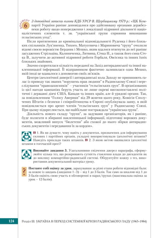 Розділ ІІI. УКРАЇНА В ПЕРІОД СИСТЕМНОЇ КРИЗИ РАДЯНСЬКОГО ЛАДУ (1965–1984)124
ДОКУ МЕНТ
6
З доповідної записки голови КДБ УРСР В. Щербицькому 1979 р.: «ЦК Ком-
партії України раніше доповідалося про здійснювану органами держбез-
пеки роботу щодо попередження і локалізації підривної діяльності націо-
налістичних елементів т. зв. “української групи сприяння виконанню
гельсінських угод”.
Після притягнення до кримінальної відповідальності Руденка і його близь-
ких спільників Лук’яненка, Тихого, Матусевича і Мариновича “групу” очолили
відомі своєю ворожістю Бердник і Мешко, яким вдалося втягнути до неї раніше
засуджених Стрільціва, Калиниченка, Литвина, Січка П., а також його сина Січ-
ка В., залучити до активної підривної роботи Горбаля, Овсієнка та інших їхніх
близьких знайомих.
Значно скоротилася кількість переданої на Захід антирадянської та іншої на-
клепницької інформації. Її відправником фактично залишилася одна Мешко,
якій іноді це вдавалося з допомогою своїх зв’язків.
Центри ідеологічної диверсії і антирадянські кола Заходу не припиняють га-
лас із приводу так званих “порушень прав людини” в Радянському Союзі і пере-
слідування “правозахисників” – учасників “гельсінських груп”. В організованих
із цієї нагоди кампаніях беруть участь не лише окремі високопоставлені полі-
тичні і державні діячі США, Канади та інших країн, але й урядові органи. Так,
за повідомленням “Голосу Америки” від 29 жовтня цього року, Комісія Сполу-
чених Штатів з безпеки і співробітництва в Європі опублікувала заяву, в якій
повідомляється про арешт членів “гельсінських груп” у Радянському Союзі.
При цьому підкреслюється, що найбільше постраждала “українська група”.
Діяльність нового складу “групи”, за задумами організаторів, як і раніше,
буде полягати в збиранні наклепницької інформації, підготовці ворожих доку-
ментів, можливий випуск “бюлетеня” або схожої до нього збірки антирадян-
ських документів і передавання їх за кордон».
1. Як ви думаєте, чому навіть у документах, призначених для інформування
силових і партійних органів, укладачі використовували ідеологічні штампи?
Наведіть приклади таких штампів. 2. З якою метою вживалися ідеологічні
штампи в тогочасній пресі?
Виконайте завдання 3. Узагальнивши свідчення джерел параграфа, сформу-
люйте кілька тез, що розкривають сутність ставлення влади до дисидентів як
до виклику компартійно-радянській системі. Обґрунтуйте кожну з тез, вико-
риставши документальний матеріал уроку.
Поставте собі оцінку за урок, зарахувавши за різні етапи роботи відповідні бали:
за кожне із завдань (завдання 1–3) – від 1 до 3 балів. Так само за шкалою від 1 до
3 балів оцініть свою участь в обговоренні в парах/групах (максимальна оцінка за
урок – 12 балів).
 