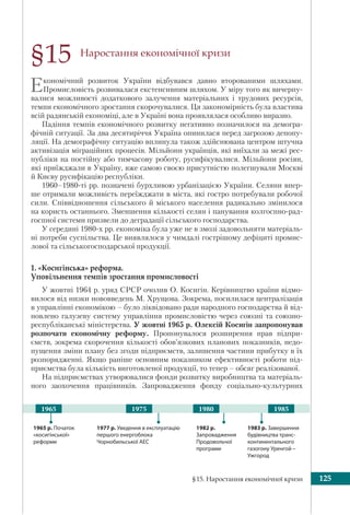 §15. Наростання економічної кризи 125
Наростання економічної кризи
Економічний розвиток України відбувався давно второваними шляхами.
Промисловість розвивалася екстенсивним шляхом. У міру того як вичерпу-
валися можливості додаткового залучення матеріальних і трудових ресурсів,
темпи економічного зростання скорочувалися. Ця закономірність була властива
всій радянській економіці, але в Україні вона проявлялася особливо виразно.
Падіння темпів економічного розвитку негативно позначилося на демогра-
фічній ситуації. За два десятиріччя Україна опинилася перед загрозою депопу-
ляції. На демографічну ситуацію вплинула також здійснювана центром штучна
активізація міграційних процесів. Мільйони українців, які виїхали за межі рес-
публіки на постійну або тимчасову роботу, русифікувалися. Мільйони росіян,
які приїжджали в Україну, вже самою своєю присутністю полегшували Москві
й Києву русифікацію республіки.
1960–1980-ті рр. позначені бурхливою урбанізацією України. Селяни впер-
ше отримали можливість переїжджати в міста, які гостро потребували робочої
сили. Співвідношення сільського й міського населення радикально змінилося
на користь останнього. Зменшення кількості селян і панування колгоспно-рад-
госпної системи призвели до деградації сільського господарства.
У середині 1980-х рр. економіка була уже не в змозі задовольняти матеріаль-
ні потреби суспільства. Це виявлялося у чимдалі гострішому дефіциті промис-
лової та сільськогосподарської продукції.
1. «Косигінська» реформа.
Уповільнення темпів зростання промисловості
У жовтні 1964 р. уряд СРСР очолив О. Косигін. Керівництво країни відмо-
вилося від низки нововведень М. Хрущова. Зокрема, посилилася централізація
в управлінні економікою – було ліквідовано ради народного господарства й від-
новлено галузеву систему управління промисловістю через союзні та союзно-
республіканські міністерства. У жовтні 1965 р. Олексій Косигін запропонував
розпочати економічну реформу. Пропонувалося розширення прав підпри-
ємств, зокрема скорочення кількості обов’язкових планових показників, недо-
пущення зміни плану без згоди підприємств, залишення частини прибутку в їх
розпорядженні. Якщо раніше основним показником ефективності роботи під-
приємства була кількість виготовленої продукції, то тепер – обсяг реалізованої.
На підприємствах утворювалися фонди розвитку виробництва та матеріаль-
ного заохочення працівників. Запровадження фонду соціально-культурних
§15
1983 р. Завершення
будівництва транс-
континентального
газогону Уренгой –
Ужгород
1977 р. Уведення в експлуатацію
першого енергоблока
Чорнобильської АЕС
1982 р.
Запровадження
Продовольчої
програми
1965 р. Початок
«косигінської»
реформи
1975 1980 19851965
 
