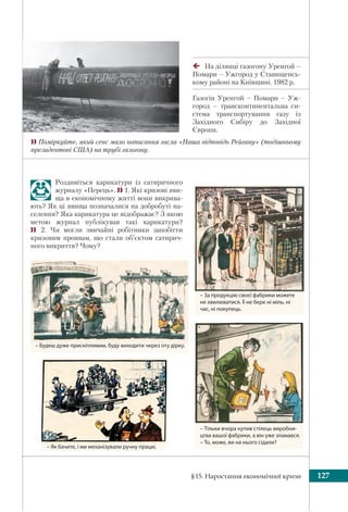 §15. Наростання економічної кризи 127
На ділянці газогону Уренгой –
Помари – Ужгород у Ставищенсь-
кому районі на Київщині. 1982 р.
Газогін Уренгой – Помари – Уж-
город – трансконтинентальна си-
стема транспортування газу із
Західного Сибіру до Західної
Європи.
 Поміркуйте, який сенс мало написання гасла «Наша відповідь Рейгану» (тодішньому
президентові США) на трубі газогону.
– За продукцію своєї фабрики можете
не хвилюватися. Її не бере ні міль, ні
час, ні покупець.
– Тільки вчора купив стілець виробни-
цтва вашої фабрики, а він уже зламався.
– То, може, ви на нього сідали?
– Будеш дуже прискіпливим, буду виходити через оту дірку.
Роздивіться карикатури із сатиричного
журналу «Перець».  1. Які кризові яви-
ща в економічному житті вони викрива-
ють? Як ці явища позначалися на добробуті на-
селення? Яка карикатура це відображає? З якою
метою журнал публікував такі карикатури?
 2. Чи могли звичайні робітники запобігти
кризовим проявам, що стали об’єктом сатирич-
ного викриття? Чому?
– Як бачите, і ми механізували ручну працю.
 