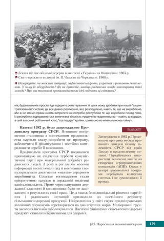 §15. Наростання економічної кризи 129
ків, будівельників просто йде відкрите ремствування. А що я можу зробити при нашій“зацен-
тралізованій” системі, де все давно розписано, все розподілено, навіть те, що не вироблено.
Ми ж не маємо права навіть витратити на потреби республіки те, що виробили понад план.
Із республіки відправляється величезна кількість продуктів тваринництва – навіть за кордон,
а свій власний робітничий клас,“господаря”країни, тримаємо на мінімальному пайку».
Навесні 1982 р. було запроваджено Про-
довольчу програму СРСР. Невпинне погір-
шення становища з постачанням продоволь-
ства змусило владу розробити цю програму,
забезпечити її фінансування і постійно конт-
ролювати перебіг її виконання.
Продовольча програма СРСР подавалася
пропагандою як свідчення турботи комуніс-
тичної партії про матеріальний добробут ра-
дянських людей. З року в рік засоби масової
інформації висвітлювали хід її виконання і по-
пуляризували досягнення «маяків» аграрного
виробництва. Сільське господарство стало
пріоритетною галуззю в державній політиці
капіталовкладень. Проте через панування дер-
жавної власності й колгоспники були не заці-
кавлені в результатах своєї праці. Це, а також безвідповідальні рішення партій-
них і радянських інстанцій призводили до постійного дефіциту
сільськогосподарської продукції. Найродючіша у світі смуга придніпровських
заплавних чорноземів перетворилася на дно штучних морів. Меліоровані ґрун-
ти засолонялися або заболочувалися. Насичені хімікатами сільськогосподарські
продукти ставали небезпечними для здоров’я.
Лекція під час обідньої перерви в колгоспі «Україна» на Вінниччині. 1965 р.
Свято врожаю в колгоспі ім. В. Чапаєва на Черкащині. 1968 р.
Поміркуйте, чи можливі ситуації, зафіксовані на фото, у країнах з ринковою економі-
кою. У чому їх абсурдність? Як ви думаєте, навіщо радянська влада заохочувала такі
заходи? Про які тогочасні пропагандистські ідеї свідчать ці світлини?
Затверджена в 1982 р. Продо-
вольча програма мусила при-
пинити чимдалі більшу за-
лежність СРСР від країн
Заходу в продовольчому пи-
танні. Передбачалося вико-
ристати величезні кошти на
створення агропромислових
комплексів (АПК). Однак у
центрі продовольчої програ-
ми перебувала колгоспна
система, і це зумовлювало її
провал.
ÇÀÓÂÀÆÒÅ
 