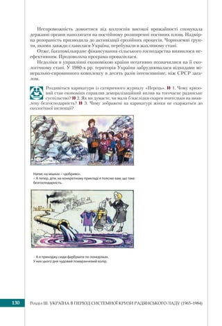 Розділ ІІI. УКРАЇНА В ПЕРІОД СИСТЕМНОЇ КРИЗИ РАДЯНСЬКОГО ЛАДУ (1965–1984)130
Неспроможність домогтися від колгоспів високої врожайності спонукала
державні органи наполягати на постійному розширенні посівних площ. Надмір-
на розораність призводила до активізації ерозійних процесів. Чорноземні ґрун-
ти, якими завжди славилася Україна, перебували в жахливому стані.
Отже, багатомільярдне фінансування сільського господарства виявилося не-
ефективним. Продовольча програма провалилася.
Недоліки в управлінні економікою країни негативно позначилися на її еко-
логічному стані. У 1980-х рр. територія України забруднювалася відходами мі-
нерально-сировинного комплексу в десять разів інтенсивніше, ніж СРСР зага-
лом.
Роздивіться карикатури із сатиричного журналу «Перець». 1. Чому кризо-
вий стан економіки справляв деморалізаційний вплив на тогочасне радянське
суспільство? 2. Як ви думаєте, чи мали б наслідки скарги вчительки на вияв-
лену безгосподарність?  3. Чому зображені на карикатурі жінки не скаржаться до
екологічної інспекції?
Напис на мішках – «добриво».
– А тепер, діти, на конкретному прикладі я поясню вам, що таке
безгосподарність.
– А я приходжу сюди фарбувати по понеділках.
У них цього дня чудовий помаранчевий колір.
 