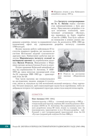 Розділ ІІI. УКРАЇНА В ПЕРІОД СИСТЕМНОЇ КРИЗИ РАДЯНСЬКОГО ЛАДУ (1965–1984)136
Для Інституту електрозварюван-
ня ім. Є. Патона період «застою»
став найдинамічнішим у його роз-
витку. Прославилися розробки в га-
лузі космічних технологій, запо-
чатковані установкою «Вулкан»,
яка працювала на борту корабля
«Союз-6» (1969). Тоді було здійсне-
но неможливе в земних умовах зва-
рювання алюмінію, титану та нержавіючої сталі. За десятиліття 1976–1985 рр.
економічний ефект від упровадження розробок інституту становив
1760 млн руб.
Велику наукову роботу здійснювали 25 ін-
ститутів аграрного профілю, які належали до
системи Всесоюзної академії сільськогоспо-
дарських наук. Найвагоміші здобутки мав ко-
лектив Миронівського інституту селекції та
насінництва пшениці під керівництвом акаде-
міка Василя Ремесла. Виведеними в Миро-
нівці сортами засівали близько 8 млн га землі.
Плідно працював Київський авіаційний за-
вод під керівництвом О. Антонова. У 1959–
1978 рр. завод випускав пасажирський літак
Ан-24, упродовж 1969–1985 рр. – транспорт-
ний літак Ан-26.
Тим часом науковці, що спеціалізувалися
на дослідженнях людини, держави й суспіль-
ства, звісно ж, відчували на собі всеохопний пильний контроль з боку партко-
мів. Останні вимагали, щоб соціогуманітарні науки були партійними, тобто ві-
дображали інтереси тієї державної структури, якою стала комуністична партія.
ÎÑÎÁÈÑÒ³ÑÒÜ
Олег Антонов (1906–1984)
Авіаконструктор, з 1952 р. – головний конструктор, з 1962 р. –
генеральний конструктор, керівник КБ літакобудування в Киє-
ві (нині АНТК ім. О. Антонова). Під керівництвом цього вче-
ного розроблено понад 60 типів літаків та планерів типу Ан
(пасажирських, транспортних та ін.). Остання розробка – най-
більший у світі чотиримоторний транспортний літак Ан-124
«Руслан» (перший рейс відбувся 9 січня 1986 р.).
В. Ремесло на дослідному
полі пшениці «Миронівська
808»
Збирання літаків у цеху Київського
авіаційного заводу. 1971 р.
 