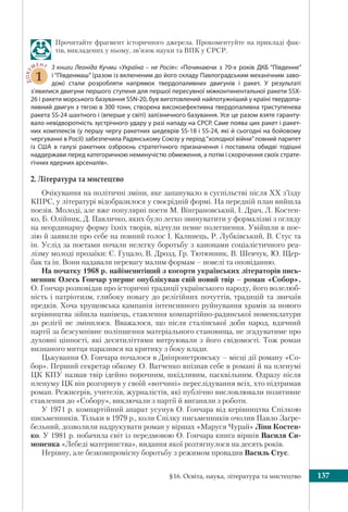 §16. Освіта, наука, література та мистецтво 137
Прочитайте фрагмент історичного джерела. Прокоментуйте на прикладі фак-
тів, викладених у ньому, зв’язок науки та ВПК у СРСР.
ДОКУ
МЕНТ
1
З книги Леоніда Кучми «Україна – не Росія»: «Починаючи з 70-х років ДКБ “Південне”
і “Південмаш” (разом із включеним до його складу Павлоградським механічним заво-
дом) стали розробляти напрямок твердопаливних двигунів і ракет. У результаті
з’явилися двигуни першого ступеня для першої пересувної міжконтинентальної ракети SSX-
26 і ракети морського базування SSN-20, був виготовлений найпотужніший у країні твердопа-
ливний двигун з тягою в 300 тонн, створена високоефективна твердопаливна триступенева
ракета SS-24 шахтного і (вперше у світі) залізничного базування. Усе це разом взяте гаранту-
вало невідворотність зустрічного удару у разі нападу на СРСР. Саме поява цих ракет і ракет-
них комплексів (у першу чергу ракетних шедеврів SS-18 і SS-24, які й сьогодні на бойовому
чергуванні в Росії) забезпечила Радянському Союзу у період“холодної війни”повний паритет
із США в галузі ракетних озброєнь стратегічного призначення і поставила обидві тодішні
наддержави перед категоричною неминучістю обмеження, а потім і скорочення своїх страте-
гічних ядерних арсеналів».
2. Література та мистецтво
Очікування на політичні зміни, яке запанувало в суспільстві після ХХ з’їзду
КПРС, у літературі відобразилося у своєрідній формі. На передній план вийшла
поезія. Молоді, але вже популярні поети М. Вінграновський, І. Драч, Л. Костен-
ко, Б. Олійник, Д. Павличко, яких було легко звинуватити у формалізмі з огляду
на неординарну форму їхніх творів, відчули певне полегшення. Увійшли в пое-
зію й заявили про себе на повний голос І. Калинець, Р. Лубківський, В. Стус та
ін. Услід за поетами почали нелегку боротьбу з канонами соціалістичного реа-
лізму молоді прозаїки: Є. Гуцало, В. Дрозд, Гр. Тютюнник, В. Шевчук, Ю. Щер-
бак та ін. Вони надавали перевагу малим формам – новелі та оповіданню.
На початку 1968 р. найіменитіший з когорти українських літераторів пись-
менник Олесь Гончар уперше опублікував свій новий твір – роман «Собор».
О. Гончар розповідав про історичні традиції українського народу, його волелюб-
ність і патріотизм, глибоку повагу до релігійних почуттів, традицій та звичаїв
предків. Хоча хрущовська кампанія інтенсивного руйнування храмів за нового
керівництва зійшла нанівець, ставлення компартійно-радянської номенклатури
до релігії не змінилося. Вважалося, що після сталінської доби народ, вдячний
партії за безсумнівне поліпшення матеріального становища, не згадуватиме про
духовні цінності, які десятиліттями витруювали з його свідомості. Тож роман
визнаного митця наразився на критику з боку влади.
Цькування О. Гончара почалося в Дніпропетровську – місці дії роману «Со-
бор». Перший секретар обкому О. Ватченко впізнав себе в романі й на пленумі
ЦК КПУ назвав твір ідейно порочним, шкідливим, пасквільним. Одразу після
пленуму ЦК він розгорнув у своїй «вотчині» переслідування всіх, хто підтримав
роман. Режисерів, учителів, журналістів, які публічно висловлювали позитивне
ставлення до «Собору», виключали з партії й виганяли з роботи.
У 1971 р. компартійний апарат усунув О. Гончара від керівництва Спілкою
письменників. Тільки в 1979 р., коли Спілку письменників очолив Павло Загре-
бельний, дозволили надрукувати роман у віршах «Маруся Чурай» Ліни Костен-
ко. У 1981 р. побачила світ із передмовою О. Гончара книга віршів Василя Си-
моненка «Лебеді материнства», видання якої розтягнулося на десять років.
Нерівну, але безкомпромісну боротьбу з режимом провадив Василь Стус.
 