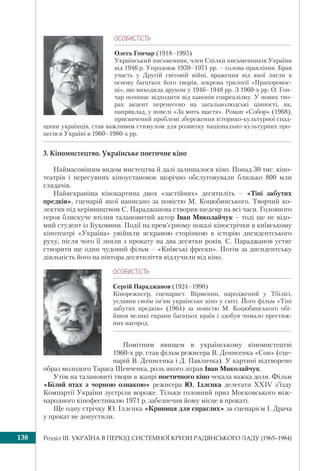 Розділ ІІI. УКРАЇНА В ПЕРІОД СИСТЕМНОЇ КРИЗИ РАДЯНСЬКОГО ЛАДУ (1965–1984)138
ÎÑÎÁÈÑÒ³ÑÒÜ
Олесь Гончар (1918–1995)
Український письменник, член Спілки письменників України
від 1946 р. Упродовж 1959–1971 рр. – голова правління. Брав
участь у Другій світовій війні, враження від якої лягли в
основу багатьох його творів, зокрема трилогії «Прапоронос-
ці», що виходила друком у 1946–1948 рр. З 1960-х рр. О. Гон-
чар починає відходити від канонів соцреалізму. У нових тво-
рах акцент перенесено на загальнолюдські цінності, як,
наприклад, у новелі «За мить щастя». Роман «Собор» (1968),
присвячений проблемі збереження історико-культурної спад-
щини українців, став важливим стимулом для розвитку національно-культурних про-
цесів в Україні в 1960–1980-х рр.
3. Кіномистецтво. Українське поетичне кіно
Наймасовішим видом мистецтва й далі залишалося кіно. Понад 30 тис. кіно-
театрів і пересувних кіноустановок щорічно обслуговували близько 800 млн
глядачів.
Найяскравіша кінокартина двох «застійних» десятиліть – «Тіні забутих
предків», сценарій якої написано за повістю М. Коцюбинського. Творчий ко-
лектив під керівництвом С. Параджанова створив шедевр на всі часи. Головного
героя блискуче втілив талановитий актор Іван Миколайчук – тоді ще не відо-
мий студент із Буковини. Події на прем’єрному показі кінострічки в київському
кінотеатрі «Україна» увійшли яскравою сторінкою в історію дисидентського
руху, після чого її зняли з прокату на два десятки років. С. Параджанов устиг
створити ще один чудовий фільм – «Київські фрески». Потім за дисидентську
діяльність його на півтора десятиліття відлучили від кіно.
ÎÑÎÁÈÑÒ³ÑÒÜ
Сергій Параджанов (1924–1990)
Кінорежисер, сценарист. Вірменин, народжений у Тбілісі,
уславив своїм ім’ям українське кіно у світі. Його фільм «Тіні
забутих предків» (1964) за повістю М. Коцюбинського обі-
йшов великі екрани багатьох країн і здобув чимало престиж-
них нагород.
Помітним явищем в українському кіномистецтві
1960-х рр. став фільм режисера В. Денисенка «Сон» (сце-
нарій В. Денисенка і Д. Павличка). У картині відтворено
образ молодого Тараса Шевченка, роль якого зіграв Іван Миколайчук.
Утім на талановиті твори в жанрі поетичного кіно чекала важка доля. Фільм
«Білий птах з чорною ознакою» режисера Ю. Іллєнка делегати XXIV з’їзду
Компартії України зустріли вороже. Тільки головний приз Московського між-
народного кінофестивалю 1971 р. забезпечив йому місце в прокаті.
Ще одну стрічку Ю. Іллєнка «Криниця для спраглих» за сценарієм І. Драча
у прокат не допустили.
 