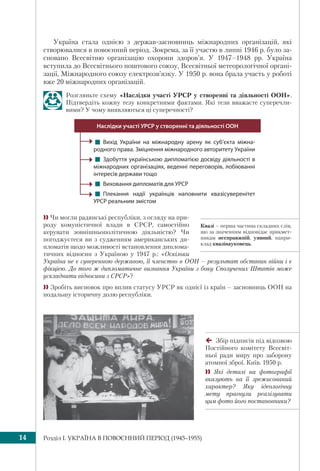Розділ I. УКРАЇНА В ПОВОЄННИЙ ПЕРІОД (1945–1955)14
Квазі – перша частина складних слів,
що за значенням відповідає прикмет-
никам несправжній, уявний, напри-
клад квазінауковець.
Україна стала однією з держав-засновниць міжнародних організацій, які
створювалися в повоєнний період. Зокрема, за її участю в липні 1946 р. було за-
сновано Всесвітню організацію охорони здоров’я. У 1947–1948 рр. Україна
вступила до Всесвітнього поштового союзу, Всесвітньої метеорологічної органі-
зації, Міжнародного союзу електрозв’язку. У 1950 р. вона брала участь у роботі
вже 20 міжнародних організацій.
Розгляньте схему «Наслідки участі УРСР у створенні та діяльності ООН».
Підтвердіть кожну тезу конкретними фактами. Які тези вважаєте суперечли-
вими? У чому виявляються ці суперечності?
! Вихід України на міжнародну арену як суб’єкта міжна-
родного права. Зміцнення міжнародного авторитету України
! Здобуття українською дипломатією досвіду діяльності в
міжнародних організаціях, веденні переговорів, лобіюванні
інтересів держави тощо 
! Виховання дипломатів для УРСР
! Плекання надії українців наповнити квазісуверенітет
УРСР реальним змістом
Наслідки участі УРСР у створенні та діяльності ООН
 Чи могли радянські республіки, з огляду на при-
роду комуністичної влади в СРСР, самостійно
керувати зовнішньополітичною діяльністю? Чи
погоджуєтеся ви з судженням американських ди-
пломатів щодо можливості встановлення диплома-
тичних відносин з Україною у 1947 р.: «Оскільки
Україна не є суверенною державою, її членство в ООН – результат обставин війни і є
фікцією. До того ж дипломатичне визнання України з боку Сполучених Штатів може
ускладнити відносини з СРСР»?
 Зробіть висновок про вплив статусу УРСР як однієї із країн – засновниць ООН на
подальшу історичну долю республіки.
Збір підписів під відозвою
Постійного комітету Всесвіт-
ньої ради миру про заборону
атомної зброї. Київ. 1950 р.
 Які деталі на фотографії
вказують на її зрежисований
характер? Яку ідеологічну
мету прагнули реалізувати
цим фото його постановники?
 