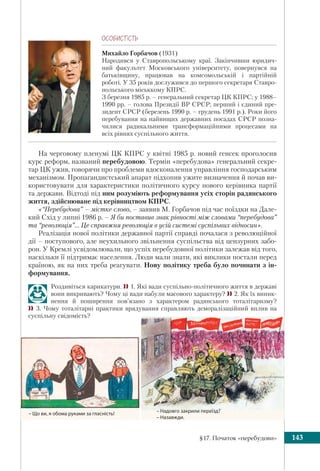 §17. Початок «перебудови» 143
ÎÑÎÁÈÑÒ³ÑÒÜ
Михайло Горбачов (1931)
Народився у Ставропольському краї. Закінчивши юридич-
ний факультет Московського університету, повернувся на
батьківщину, працював на комсомольській і партійній
роботі. У 35 років дослужився до першого секретаря Ставро-
польського міськкому КПРС.
З березня 1985 р. – генеральний секретар ЦК КПРС; у 1988–
1990 рр. – голова Президії ВР СРСР; перший і єдиний пре-
зидент СРСР (березень 1990 р. – грудень 1991 р.). Роки його
перебування на найвищих державних посадах СРСР позна-
чилися радикальними трансформаційними процесами на
всіх рівнях суспільного життя.
На черговому пленумі ЦК КПРС у квітні 1985 р. новий генсек проголосив
курс реформ, названий перебудовою. Термін «перебудова» генеральний секре-
тар ЦК ужив, говорячи про проблеми вдосконалення управління господарським
механізмом. Пропагандистський апарат підхопив ужите визначення й почав ви-
користовувати для характеристики політичного курсу нового керівника партії
та держави. Відтоді під ним розуміють реформування усіх сторін радянського
життя, здійснюване під керівництвом КПРС.
«“Перебудова” – містке слово, – заявив М. Горбачов під час поїздки на Дале-
кий Схід у липні 1986 р. – Я би поставив знак рівності між словами “перебудова”
та “революція”… Це справжня революція в усій системі суспільних відносин».
Реалізація нової політики державної партії справді почалася з революційної
дії – поступового, але неухильного звільнення суспільства від цензурних забо-
рон. У Кремлі усвідомлювали, що успіх перебудовної політики залежав від того,
наскільки її підтримає населення. Люди мали знати, які виклики постали перед
країною, як на них треба реагувати. Нову політику треба було починати з ін-
формування.
Роздивіться карикатури. 1. Які вади суспільно-політичного життя в державі
вони викривають? Чому ці вади набули масового характеру? 2. Як їх виник-
нення й поширення пов’язано з характером радянського тоталітаризму?
 3. Чому тоталітарні практики врядування справляють деморалізаційний вплив на
суспільну свідомість?
– Надовго закрили переїзд?
– Назавжди.
– Що ви, я обома руками за гласність!
 