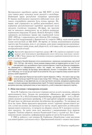 §17. Початок «перебудови» 147
Центрального партійного архіву при ЦК КПУ, в січні
того самого року точилися палкі дискусії в політбюро.
Найвищий орган республіки підтримав пропозицію
В. Івашка опублікувати документи вибухової сили. Для
такого сенсаційного рішення було кілька причин. По-
перше, щоб утриматися на гребені революційної хвилі,
керівники республіканської партійної організації мали
засудити сталінську спадщину. По-друге, цю трагедію
вже не виходило замовчувати, як це робило радянське
керівництво впродовж 55 років. Комісія Конгресу США
завершила дослідницьку працю про український голод
1932–1933 рр. і оприлюднила звіт обсягом 524 сторінки.
Цей том був надрукований у Вашингтоні й у вересні 1988 р. надісланий радян-
ським посольством до ЦК КПУ. По-третє, не можна недооцінювати родинну
пам’ять про Голодомор, хоча ті, хто вижив, дуже рідко наважувалися розповіда-
ти про пережите своїм дітям, щоб уберегти їх, та й самих себе, від звинувачень в
антирадянській агітації.
Прочитайте фрагменти історичних джерел. 1. Як українські державні та гро-
мадські діячі пояснювали трансформацію свого світогляду внаслідок гласнос-
ті? 2. Чому правда про Голодомор спонукала українців відмовлятися від ко-
муністичних поглядів?
ДОКУ
МЕНТ
1
З інтерв’ю Леоніда Кравчука після ознайомлення з архівними матеріалами про голод
1932–1933 рр.: «Ви знаєте, тільки нежива людина може не відреагувати на таке. Я з ча-
сом зрозумів: усе, що робилося, була суцільна брехня. І партія цю брехню утверджува-
ла, обмежуючи в інформованості навіть тих людей, які повинні були “за службовим
обов’язком” знати правду. Це був фарс, фальсифікація, злочин. І я повторюю: якби я знав усе
це в 1958 році, я ні за що до цієї партії не вступив би. Ось що я коротко можу сказати про пе-
релом у своїй свідомості».
ДОКУ
МЕНТ
2
Із заяви Дмитра Павличка про вихід із партії, березень 1990 р.: «Чи знав я про це тоді,
коли вступав до партії? Не знав ні про голод 1932–1933 рр., ні про масштаби ГУЛАГу, ні
про Биківню, ні про Дем’янів лаз, не знав про безліч злочинів, заподіяних українському
народу та іншим народам під керівництвом партії. Та поволі приходило те знання. Воно запе-
речувало мою віру і руйнувало мою ж таки творчість, у якій я намагався підносити партію».
3. «Нове мислення» і міжнародна ситуація
Коли М. Горбачов став генсеком і отримав доступ до всіх таємниць, дійсність
приголомшила його. Згодом він розповідав: «Виявилося, що воєнні витрати
становили не 16, а 40 (!) відсотків держбюджету, продукція ВПК – не 6, а 20 від-
сотків валового суспільного продукту. З 25 млрд рублів витрат на науку близько
20 млрд ішло на військово-технічні дослідження та розробки». Та насправді все
було ще гірше. Якщо врахувати продукцію легкої і харчової промисловості ра-
зом з усіма послугами, що припадали на частку людей, причетних до військово-
промислового комплексу, то витрати на оборону сягали 52 % валового суспіль-
ного продукту. За таких умов далі змагатися з американцями було марною
справою. Гонитва озброєнь загнала Радянський Союз у глухий кут. Без її при-
пинення жодне завдання з реформування країни не могло бути розв’язане.
У 1987 р. вийшла у світ книжка М. Горбачова «Перебудова і нове мислення
для нашої країни і для всього світу». Прагматичний підтекст «нового мислення»
 