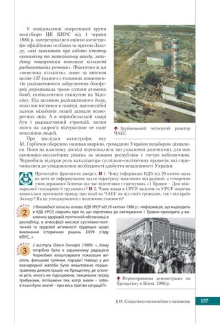 §18. Соціально-економічне становище 157
У повідомленні оперативної групи
політбюро ЦК КПРС від 4 червня
1986 р. заперечувалися оцінки катастро-
фи офіційними особами та пресою Захо-
ду, «які заявляють про нібито істотну
економічну та матеріальну шкоду, запо-
діяну поширенням невеликої кількості
радіоактивних речовин». Фактично ж ця
«невелика кількість» лише за вмістом
цезію-137 (одного з головних компонен-
тів радіоактивного забруднення біосфе-
ри) дорівнювала трьом сотням атомних
бомб, еквівалентних скинутим на Хіро-
сіму. Під впливом радіоактивного йоду,
поки він містився в повітрі, щитоподібні
залози мільйонів людей зазнали незво-
ротних змін. А в чорнобильській хмарі
був і радіоактивний стронцій, вплив
якого на здоров’я відчуватиме не одне
покоління людей.
Про наслідки катастрофи, яку
М. Горбачов обережно називав аварією, громадяни України незабаром дізнали-
ся. Вони на власному досвіді переконалися, що ухвалення доленосних для них
економіко-екологічних рішень за межами республіки є гостро небезпечним.
Чорнобиль відіграв роль каталізатора суспільно-політичних процесів, які спри-
чинилися до усвідомлення необхідності здобуття незалежності України.
Прочитайте фрагменти джерел. 1. Чому інформація КДБ від 29 квітня мала
на меті не інформування задля порятунку населення від радіації, а створення
умов державної безпеки під час підготовки і святкувань «1 Травня – Дня між-
народної солідарності трудящих»? 2. Чому влада в СРСР загалом та УРСР зокрема
намагалася приховати правду про події на ЧАЕС як від своїх громадян, так і від країн
Заходу? Як це узгоджувалося з політикою гласності?
ДОКУ
МЕНТ
2
З доповідної записки голови КДБ УРСР від 29 квітня 1986 р.: «Інформація, що надходить
в КДБ УРСР, свідчить про те, що підготовка до святкування 1 Травня проходить у ви-
ключно здоровій політичній обстановці в
республіці, в атмосфері високої суспільно-полі-
тичної та трудової активності трудящих щодо
виконання історичних рішень XXVII з’їзду
КПРС...»
ДОКУ
МЕНТ
3
З виступу Олеся Гончара (1989): «...Кому
потрібно було в зараженому радіацією
Чорнобилі влаштовувати показушні ве-
сілля, фальшиві гулянки, паради? Навіщо у дні
всенародної жалоби було влаштовано першо-
травневу демонстрацію на Хрещатику, де оголе-
ні діти, нічого не підозрюючи, танцювали перед
трибунами, потішаючи тих, котрі знали  – зобо-
в’язані були знати! – про весь трагізм ситуації?!»
Зруйнований четвертий реактор
ЧАЕС
Першотравнева демонстрація на
Хрещатику в Києві. 1986 р.
 
