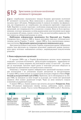 §19. Зростання суспільно-політичної активності громадян 159
Зростання суспільно-політичної
активності громадян
Роки «перебудови» відзначалися чимдалі більшим зростанням політичної
активності суспільства. Вона виявлялася в діяльності так званих нефор-
мальних груп і об’єднань. Неформальними їх назвали на відміну від формаль-
них, які створювалися до «перебудови» під контролем парткомів і підрозділів
КДБ. Партійні та силові структури з особливим упередженням поставилися до
організацій, які створювалися без узгодження з владою. Вони не були протиза-
конними, оскільки громадяни за всіма радянськими конституціями мали право
на заснування об’єднань, союзів і спілок. Утім, ця конституційна норма (як і ба-
гато інших) до лібералізації режиму не діяла.
Найбільшою неформальною організацією був Народний рух України.
Утворення його у вересні 1989 р. надало потужного імпульсу суспільно-полі-
тичному життю України. У квітні – травні 1989 р. було започатковано громад-
сько-політичну Організацію кримськотатарського національного руху.
Зростання релігійності населення України, відновлення раніше заборонених
церков, їхня орієнтація на створення незалежної української церкви засвідчу-
вали кризу політики «войовничого атеїзму», запроваджуваної комуністичним
режимом.
1. Поява неформальних організацій
У середині 1980-х рр. в Україні функціонували десятки тисяч первинних
осередків суспільно-політичного, фізкультурно-оздоровчого, природничо-пі-
знавального та інших напрямів, які охоплювали понад 1,5 млн осіб – від піоне-
рів до пенсіонерів. Ідеологи партії разом із чекістами ретельно оберігали ці
організації від проникнення «екстремістських елементів».
Ініціатива у створенні перших неформальних організацій належала колиш-
нім політв’язням і не ув’язненим владою дисидентам та шістдесятникам.
У серпні 1987 р. вони спільно зі студентською молоддю створили в Києві Укра-
їнський культурологічний клуб (УКК). Проблеми, що їх обговорювали на збо-
рах УКК, не виходили за межі історії та культури, але членів цієї організації
цікавили «білі плями» радянської історії. Через це вони неминуче ставали
в опозицію до радянської влади.
У жовтні 1987 р. у Львові заявило про початок діяльності Товариство Лева.
Воно об’єднувало національно свідому молодь, робітників, навіть деяких
комсомольських лідерів. Тоді ж члени Міжнародного ПЕН-клубу І. Калинець,
§19
Квітень – травень
1989 р. Створення
Організації крим-
ськотатарського
національного руху
28 жовтня
1989 р.
Ухвалення
ВР УРСР Закону
«Про мови в УPCP»
19901989 1991
20 січня
1991 р.
Референдум
у Криму щодо
відновлення
Кримської АРСР
21 січня 1990 р.
«Живий ланцюг»
між Києвом
і Львовом та Івано-
Франківськом
8–10 вересня
1989 р.
Установчий
з’їзд Народного
руху України
за перебудову
 