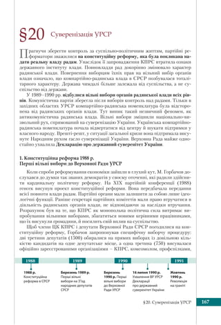 §20. Суверенізація УРСР 167
Суверенізація УРСР
Прагнучи зберегти контроль за суспільно-політичним життям, партійні ре-
форматори зважилися на конституційну реформу, яка була покликана на-
дати реальну владу радам. Унаслідок її запровадження КПРС втратила ознаки
державного інституту влади. Повновладдя рад докорінно змінювало характер
радянської влади. Повернення виборцям їхніх прав на вільний вибір органів
влади означало, що компартійно-радянська влада в СРСР позбувалася тоталі-
тарного характеру. Держава чимдалі більше залежала від суспільства, а не су-
спільство від держави.
У 1989–1990 рр. відбулися вільні вибори органів радянської влади всіх рів-
нів. Комуністична партія зберегла після виборів контроль над радами. Тільки в
західних областях УРСР компартійно-радянська номенклатура була відсторо-
нена від радянських органів влади. Тут виник такий незвичний феномен, як
антикомуністична радянська влада. Вільні вибори зміцнили національно-ви-
звольний рух, спрямований на суверенізацію України. Українська компартійно-
радянська номенклатура почала відвертатися від центру й шукати підтримки у
власного народу. Врешті-решт, у ситуації загальної кризи вона підтримала вису-
нуте Народним рухом гасло суверенізації України. Верховна Рада майже одно-
стайно ухвалила Декларацію про державний суверенітет України.
1. Конституційна реформа 1988 р.
Перші вільні вибори до Верховної Ради УРСР
Коли спроби реформування економіки зайшли в глухий кут, М. Горбачов до-
слухався до думки так званих демократів у своєму оточенні, які радили здійсни-
ти кардинальну політичну реформу. На XIX партійній конференції (1988)
генсек висунув проект конституційної реформи. Вона передбачала передання
всієї повноти влади радам. Партійні органи мали залишити за собою лише ідео-
логічні функції. Раніше секретарі партійних комітетів мали право втручатися в
діяльність радянських органів влади, не відповідаючи за наслідки втручання.
Розрахунок був на те, що КПРС як монопольна політична сила витримає ви-
пробування вільними виборами, збагатиться новими керівними працівниками,
що їх висунули громадяни, й посилить свій вплив на суспільство.
Щоб члени ЦК КПРС і депутати Верховної Ради СРСР погодилися на кон-
ституційну реформу, Горбачов запропонував специфічну виборчу процедуру:
дві третини депутатів (1500) обиралися на прямих виборах із довільною кіль-
кістю кандидатів на одне депутатське місце, а одна третина (750) висувалася
офіційно зареєстрованими організаціями – КПРС, комсомолом, профспілками,
§20
1988 р.
Конституційна
реформа в СРСР
Березень
1990 р. Перші
вільні вибори
до Верховної
Ради УРСР
19891988 1990 1991
Жовтень
1990 р.
Революція
на граніті
16 липня 1990 р.
Ухвалення ВР УРСР
Декларації
про державний
суверенітет України
Березень 1989 р.
Перші вільні
вибори на З’їзд
народних депутатів
СРСР
 