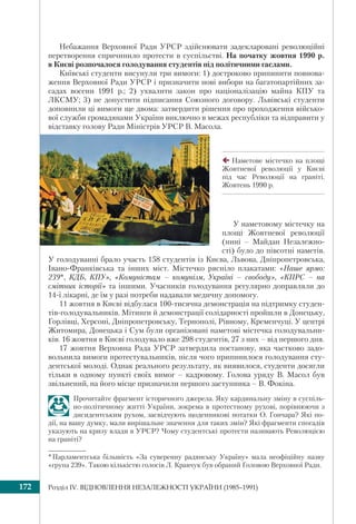 Розділ ІV. ВІДНОВЛЕННЯ НЕЗАЛЕЖНОСТІ УКРАЇНИ (1985–1991)172
Небажання Верховної Ради УРСР здійснювати задекларовані революційні
перетворення спричинило протести в суспільстві. На початку жовтня 1990 р.
в Києві розпочалося голодування студентів під політичними гаслами.
Київські студенти висунули три вимоги: 1) достроково припинити повнова-
ження Верховної Ради УРСР і призначити нові вибори на багатопартійних за-
садах восени 1991 р.; 2) ухвалити закон про націоналізацію майна КПУ та
ЛКСМУ; 3) не допустити підписання Союзного договору. Львівські студенти
доповнили ці вимоги ще двома: затвердити рішення про проходження військо-
вої служби громадянами України виключно в межах республіки та відправити у
відставку голову Ради Міністрів УРСР В. Масола.
Наметове містечко на площі
Жовтневої революції у Києві
під час Революції на граніті.
Жовтень 1990 р.
У наметовому містечку на
площі Жовтневої революції
(нині – Майдан Незалежно-
сті) було до півсотні наметів.
У голодуванні брало участь 158 студентів із Києва, Львова, Дніпропетровська,
Івано-Франківська та інших міст. Містечко рясніло плакатами: «Наше ярмо:
239*, КДБ, КПУ», «Комуністам – комунізм, Україні – свободу», «КПРС – на
смітник історії» та іншими. Учасників голодування регулярно доправляли до
14-ї лікарні, де їм у разі потреби надавали медичну допомогу.
11 жовтня в Києві відбулася 100-тисячна демонстрація на підтримку студен-
тів-голодувальників. Мітинги й демонстрації солідарності пройшли в Донецьку,
Горлівці, Херсоні, Дніпропетровську, Тернополі, Рівному, Кременчуці. У центрі
Житомира, Донецька і Сум були організовані наметові містечка голодувальни-
ків. 16 жовтня в Києві голодувало вже 298 студентів, 27 з них – від першого дня.
17 жовтня Верховна Рада УРСР затвердила постанову, яка частково задо-
вольнила вимоги протестувальників, після чого припинилося голодування сту-
дентської молоді. Однак реального результату, як виявилося, студенти досягли
тільки в одному пункті своїх вимог – кадровому. Голова уряду В. Масол був
звільнений, на його місце призначили першого заступника – В. Фокіна.
Прочитайте фрагмент історичного джерела. Яку кардинальну зміну в суспіль-
но-політичному житті України, зокрема в протестному рухові, порівнюючи з
дисидентським рухом, засвідчують щоденникові нотатки О. Гончара? Які по-
дії, на вашу думку, мали вирішальне значення для таких змін? Які фрагменти спогадів
указують на кризу влади в УРСР? Чому студентські протести називають Революцією
на граніті?
*Парламентська більшість «За суверенну радянську Україну» мала неофіційну назву
«група 239». Такою кількістю голосів Л. Кравчук був обраний Головою Верховної Ради.
 