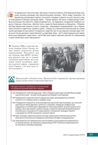 §20. Суверенізація УРСР 173
ДОКУ
МЕНТ
2
Зі «Щоденника» Олеся Гончара: «До Києва стягуються війська. Біля Верховної Ради омо-
новці вчинили розправу над тернопільськими жінками... Місто вирує тривожно. На
Хрещатику, розкинувши намети, оголосили голодівку студенти на знак протесту про-
ти нав’язування Союзного договору. Девіз – “Краще вмерти, ніж жити в Радянському Союзі”.
Бачу мученицькі юні обличчя. Серце розривається... На підтримку голодуючим прибули сту-
денти з Омська, з Іркутська... Десятки тисяч студентів Києва вийшли на Хрещатик... У Верхов-
ній Раді України вже лунають голоси з вимогою... запровадити надзвичайний стан в Україні,
тобто потопити студентські страйки в крові... Страшні ці в парламенті! Юхновський як голова
комісії доповідає їм про вимоги голодуючих студентів, про те, що звідчаяні молоді люди гото-
ві на все“аж до масового самоспалення”, а у відповідь йому – регіт, жирне іржання цих парла-
ментських жеребців! І серед таких – жити? Від таких ждати гуманних законів? Ні, неможливий
з ними ніякий мир, ніяке порозуміння».
Проаналізуйте таблицю-схему. Прокоментуйте твердження, проілюструвавши
кожне конкретними історичними фактами.
Утвердження «повновладдя рад», тобто ліквідація диктатури компартійних вождів
над суспільством – основи основ радянської форми тоталітаризму.
Повернення історичної пам’яті народу внаслідок запровадження політики
гласності та її переростання у свободу слова.
Утвердження пріоритету загальнолюдських цінностей над класовими, що означало
припинення війни держави з релігією та церквою, ліквідацію конфронтації
наддержав на світовій арені, формування повномасштабних зв’язків українського
народу з його діаспорою в країнах Заходу, створення умов для безперешкодного
економічного, культурного й гуманітарного спілкування громадян України
з народами по той бік колишньої «залізної завіси».
Крах командно-адміністративних методів керівництва економічним життям,
який розчистив шлях до утвердження ринкових методів господарювання.
Перетворення суто формальних конституційних засад радянської державності
на цілком реальні, що зумовило суверенізацію УРСР і поетапне перетворення її
на політично незалежну державу.
Наслідки процесу «перебудови» в політичному
та соціально-економічному житті України
8 жовтня 1990 р. наметове міс-
течко відвідав Олесь Гончар, ви-
знав вимоги студентства цілком
справедливими. Наступного дня
він залишив лави КПРС, мотиву-
ючи рішення тим, що «з такими,
з безмежно жорстокими, що глум-
ливим сміхом зустрічають траге-
дію власного народу, страждання
дітей України, я не хочу мати ні-
чого спільного»
 
