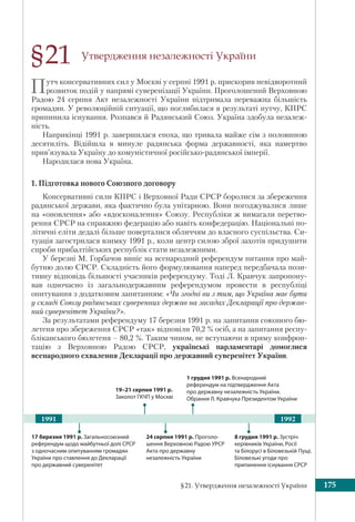 §21. Утвердження незалежності України 175
Утвердження незалежності України
Путч консервативних сил у Москві у серпні 1991 р. прискорив невідворотний
розвиток подій у напрямі суверенізації України. Проголошений Верховною
Радою 24 серпня Акт незалежності України підтримала переважна більшість
громадян. У революційній ситуації, що поглибилася в результаті путчу, КПРС
припинила існування. Розпався й Радянський Союз. Україна здобула незалеж-
ність.
Наприкінці 1991 р. завершилася епоха, що тривала майже сім з половиною
десятиліть. Відійшла в минуле радянська форма державності, яка намертво
прив’язувала Україну до комуністичної російсько-радянської імперії.
Народилася нова Україна.
1. Підготовка нового Союзного договору
Консервативні сили КПРС і Верховної Ради СРСР боролися за збереження
радянської держави, яка фактично була унітарною. Вони погоджувалися лише
на «оновлення» або «вдосконалення» Союзу. Республіки ж вимагали перетво-
рення СРСР на справжню федерацію або навіть конфедерацію. Національні по-
літичні еліти дедалі більше поверталися обличчям до власного суспільства. Си-
туація загострилася взимку 1991 р., коли центр силою зброї захотів придушити
спроби прибалтійських республік стати незалежними.
У березні М. Горбачов виніс на всенародний референдум питання про май-
бутню долю СРСР. Складність його формулювання наперед передбачала пози-
тивну відповідь більшості учасників референдуму. Тоді Л. Кравчук запропону-
вав одночасно із загальнодержавним референдумом провести в республіці
опитування з додатковим запитанням: «Чи згодні ви з тим, що Україна має бути
у складі Союзу радянських суверенних держав на засадах Декларації про держав-
ний суверенітет України?».
За результатами референдуму 17 березня 1991 р. на запитання союзного бю-
летеня про збереження СРСР «так» відповіли 70,2 % осіб, а на запитання респу-
бліканського бюлетеня – 80,2 %. Таким чином, не вступаючи в пряму конфрон-
тацію з Верховною Радою СРСР, українські парламентарі домоглися
всенародного схвалення Декларації про державний суверенітет України.
§21
19–21 серпня 1991 р. 
Заколот ГКЧП у Москві
1991 1992
8 грудня 1991 р. Зустріч
керівників України, Росії
та Білорусі в Біловезькій Пущі.
Біловезькі угоди про
припинення існування СРСР
24 серпня 1991 р. Проголо-
шення Верховною Радою УРСР
Акта про державну
незалежність України
17 березня 1991 р. Загальносоюзний
референдум щодо майбутньої долі СРСР
з одночасним опитуванням громадян
України про ставлення до Декларації
про державний суверенітет
1 грудня 1991 р. Всенародний
референдум на підтвердження Акта
про державну незалежність України.
Обрання Л. Кравчука Президентом України
 