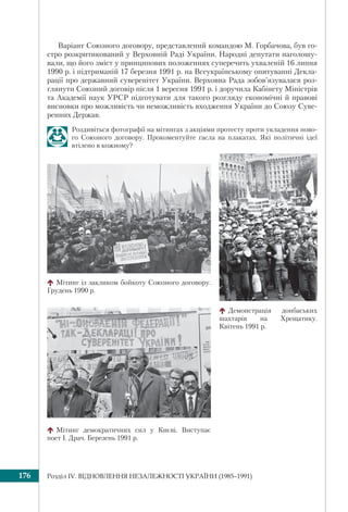 Розділ ІV. ВІДНОВЛЕННЯ НЕЗАЛЕЖНОСТІ УКРАЇНИ (1985–1991)176
Варіант Союзного договору, представлений командою М. Горбачова, був го-
стро розкритикований у Верховній Раді України. Народні депутати наголошу-
вали, що його зміст у принципових положеннях суперечить ухваленій 16 липня
1990 р. і підтриманій 17 березня 1991 р. на Всеукраїнському опитуванні Декла-
рації про державний суверенітет України. Верховна Рада зобов’язувалася роз-
глянути Союзний договір після 1 вересня 1991 р. і доручила Кабінету Міністрів
та Академії наук УРСР підготувати для такого розгляду економічні й правові
висновки про можливість чи неможливість входження України до Союзу Суве-
ренних Держав.
Роздивіться фотографії на мітингах з акціями протесту проти укладення ново-
го Союзного договору. Прокоментуйте гасла на плакатах. Які політичні ідеї
втілено в кожному?
Мітинг демократичних сил у Києві. Виступає
поет І. Драч. Березень 1991 р.
Мітинг із закликом бойкоту Союзного договору.
Грудень 1990 р.
Демонстрація донбаських
шахтарів на Хрещатику.
Квітень 1991 р.
 