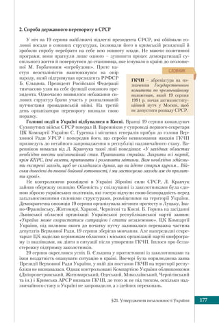 §21. Утвердження незалежності України 177
2. Спроба державного перевороту в СРСР
У ніч на 19 серпня найближчі підлеглі президента СРСР, які обіймали го-
ловні посади в союзних структурах, ізолювали його в кримській резиденції й
зробили спробу перебрати на себе всю повноту влади. Не маючи позитивної
програми, вони прагнули лише одного – зупинити процес демократизації су-
спільного життя й повернутися до становища, яке існувало в країні до оголоше-
ної М. Горбачовим «перебудови». Проте на-
ступ неосталіністів наштовхнувся на опір
народу, який підтримував президента РРФСР
Б. Єльцина. Президент Російської Федерації
тимчасово узяв на себе функції союзного пре-
зидента. Одночасно виявилося небажання си-
лових структур брати участь у розпалюваній
путчистами громадянській війні. На третій
день організатори перевороту визнали свою
поразку.
Головні події в Україні відбувалися в Києві. Вранці 19 серпня командувач
Сухопутних військ СРСР генерал В. Варенніков у супроводі першого секретаря
ЦК Компартії України С. Гуренка і місцевих генералів прибув до голови Вер-
ховної Ради УРСР і попередив його, що спроби невиконання наказів ГКЧП
призведуть до негайного запровадження в республіці надзвичайного стану. Ва-
ренніков вимагав від Л. Кравчука такої лінії поведінки: «У західних областях
необхідно ввести надзвичайний стан. Припинити страйки. Закрити всі партії,
крім КПРС, їхні газети, припинити і розганяти мітинги. Вам необхідно здійсни-
ти екстрені заходи, щоб не складалася думка, що ви йдете старим курсом… Вій-
ська доведені до повної бойової готовності, і ми застосуємо заходи аж до пролит-
тя крові».
Не контролюючи розміщені в Україні Збройні сили СРСР, Л. Кравчук
зайняв обережну позицію. Обачність у спілкуванні із заколотниками була єди-
ною зброєю українських політиків, які гостро відчули свою безпорадність перед
загальносоюзними силовими структурами, розміщеними на території України.
Демократична опозиція 19 серпня організувала мітинги протесту в Луцьку, Іва-
но-Франківську, Житомирі, Харкові, Чернігові та Києві. Б. Горинь на засіданні
Львівської обласної організації Української республіканської партії заявив:
«Україна може скористатися ситуацією і стати незалежною». ЦК Компартії
України, під впливом якого до початку путчу залишалася переважна частина
депутатів Верховної Ради, 19 серпня зберігав мовчання. Але напередодні секре-
таріат ЦК надіслав керівникам обласних і міських організацій партії шифрогра-
му із вказівками, як діяти в ситуації після утворення ГКЧП. Ішлося про безза-
стережну підтримку заколотників.
20 серпня окреслився успіх Б. Єльцина у протистоянні із заколотниками та
їхня нездатність опанувати ситуацію в країні. Ввечері була оприлюднена заява
Президії Верховної Ради України, у якій дія постанов ГКЧП на території респу-
бліки не визнавалася. Однак контрольовані Компартією України облвиконкоми
(Дніпропетровський, Житомирський, Одеський, Миколаївський, Чернігівський
та ін.) і Кримська АРСР визнали ГКЧП, до того ж не під тиском, оскільки над-
звичайного стану в Україні не запровадили, а з ідейних переконань.
ГКЧП – абревіатура на по-
значення Государственного
комитета по чрезвычайному
положению, який 19 серпня
1991 р. почав антиконститу-
ційний путч у Москві, щоб
не допустити розпаду СРСР.
ÑËÎÂÍÈÊ
 