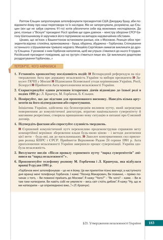 §21. Утвердження незалежності України 183
ÏÅÐÅÂ³ÐÒÅ, ×ÎÃÎ ÍÀÂ×ÈËÈÑß
Раптом Єльцин запропонував зателефонувати президентові США Джорджу Бушу, аби по-
відомити йому про наші переговори та їх наслідки. Ми не заперечували, розуміючи, що Єль-
цин (він ще не забув серпень 91-го) хотів убезпечити себе від можливих несподіванок. До
речі, пізніше з “Віскулі” президент Росії зробив ще один дзвінок – міністру оборони СРСР Єв-
гену Шапошникову й заручився його підтримкою на випадок надзвичайних обставин.
Цікаво, що зв’язок з Вашингтоном встановили раніше, ніж з Москвою. Реакція обох пре-
зидентів відома: спокійна, врівноважена – Буша, обурена, збуджена – Горбачова. Спілкування
останнього з Шушкевичем тривало недовго: Михайло Сергійович вимагав викликати до дро-
ту Єльцина. У розмові з ним Горбачов наполягав, щоб ми утрьох з’явилися до нього 9 грудня.
Російський президент повідомив, що на зустріч з’явиться лише він. Це викликало додаткове
роздратування Горбачова...»
1. Установіть хронологічну послідовність подій:  Всенародний референдум на під-
твердження Акта про державну незалежність України та вибори президента  За-
колот ГКЧП у Москві  Підписання Біловезької угоди керівниками України, Росії,
Білорусі  Прийняття Акта проголошення незалежності України.
2. Схарактеризуйте одним реченням історичних діячів відповідно до їхньої ролі в
подіях 1991 р.: Л. Кравчук, М. Горбачов, Б. Єльцин.
3. Поміркуйте, що дає підстави для пропонованого висновку. Наведіть кілька аргу-
ментів на його підтвердження або спростування.
 Ініціатива України, здійснена під безпосереднім впливом путчу, який загрожував
поверненням до комуністичної диктатури, втратою національного суверенітету й
масовими репресіями, створила принципово нову ситуацію в питанні про Союзний
договір.
4. Підтвердіть фактами або спростуйте слушність тверджень.
  Серпневий комуністичний путч переконливо продемонстрував справжню мету
компартійної верхівки: збереження влади будь-якою ціною – і методи досягнення
цієї мети – будь-які, аж до насильницьких.  Заколот консервативних сил приско-
рив розпад КПРС і СРСР. Прийняття Верховною Радою 24 серпня 1991 р. Акта
проголошення незалежності України завершило процес суверенізації. Україна здо-
була незалежність.
5. Витлумачте вислів «Після провалу серпневого путчу “парад суверенітетів” змі-
нився на “парад незалежності”».
6. Прокоментуйте телефонну розмову М. Горбачова і Л. Кравчука, яка відбулася
вранці 9 грудня 1991 р.
«Горбачов мені зателефонував – це не я йому. Це ми прилетіли пізно ввечері, а наступного
дня вранці мені телефонує Горбачов. І каже: “Леонід Макарович, Ви повинні, – прямо по-
чинає з того, – Ви повинні приїхать до Москви”. Я кажу: “Чого?” – “Як чого? – каже. – Ви ж
там таке натворили. Ви навіть собі не уявляєте – весь світ стоїть дибом”. Я кажу: “Ну, що ж
ми натворили – це оприлюднено вже...”» (Л. Кравчук).
 