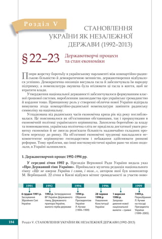 Розділ V. СТАНОВЛЕННЯ УКРАЇНИ ЯК НЕЗАЛЕЖНОЇ ДЕРЖАВИ (1992–2013)184
СТАНОВЛЕННЯ
УКРАЇНИ ЯК НЕЗАЛЕЖНОЇ
ДЕРЖАВИ (1992–2013)
УКРАЇ
Р о з д і л V
§22–23 Державотворчі процеси
та стан економіки
Попри жорстку боротьбу в українському парламенті між компартійно-радян-
ською більшістю й демократичною меншістю, державотворення відбувало-
ся успішно. Демократична опозиція висувала гасла й забезпечувала їм народну
підтримку, а номенклатура змушена була втілювати ці гасла в життя, щоб не
втратити влади.
Утвердження національної державності забезпечувалося формуванням влас-
ної грошової системи, виробленням законодавства про українське громадянство
й кордони тощо. Принципову роль у створенні обличчя нової України відіграла
вимушена згода компартійно-радянської номенклатури замінити радянську
символіку на національну.
Успадкована від радянських часів економічна криза рік від року поглиблю-
валася. Це пояснювалося як об’єктивними обставинами, так і прорахунками в
економічній політиці українського керівництва. Захоплена боротьбою за владу
та повноваження, українська політична еліта не приділила достатньої уваги роз-
витку економіки й не змогла розв’язати більшість надзвичайно складних про-
блем переходу до ринку. На об’єктивні економічні труднощі накладалися не-
компетентне керівництво господарством і небажання здійснювати ринкові
реформи. Тому проблеми, що інші посткомуністичні країни рано чи пізно подо-
лали, в Україні залишилися.
1. Державотворчий процес 1992–1994 рр.
У середині січня 1992 р. Президія Верховної Ради України видала указ
«Про Державний гімн України». Приймалася музична редакція національного
гімну «Ще не вмерла України і слава, і воля...», автором якої був композитор
М. Вербицький. 22 січня в Києві відбувся мітинг громадськості за участю ново-
1991 1992 199919961994
28 червня
1996 р.
Ухвалення
Конституції
України
1 вересня
1996 р.
Запрова-
дження нової
національної
валюти – гривні
1999 р.
Переобрання
Л. Кучми
на посаді
Президента
України
(1999–2005)
1994 р.
Обрання
Президентом
України
Л. Кучми
(1994–1999)
6 грудня 1991 р.
Заснування
Збройних Сил
України
1992 р. Затвердження
ВР України Державного
гімну, Державного
прапора України,
малого герба держави
 