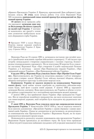 §22–23. Державотворчі процеси та стан економіки 185
обраного Президента України Л. Кравчука, присвячений Дню соборності укра-
їнських земель. 28 січня, коли почала роботу 5-та сесія Верховної Ради
ХІІ скликання, національний синьо-жовтий прапор був затверджений як Дер-
жавний прапор України.
19 лютого після тривалих деба-
тів парламент затвердив знак кня-
зя Володимира Великого (тризуб)
як малий герб України. У постано-
ві зазначалося, що тризуб є основ-
ним елементом майбутнього вели-
кого Державного герба України.
Президент УНР в екзилі Микола
Плав’юк передає державні атрибути
УНР Президентові України Л. Крав-
чуку. Серпень 1992 р.
Верховна Рада ще 24 серпня 1991 р. затвердила постанову про негайні захо-
ди із запобігання можливим спробам військового перевороту. У ній ішлося про
потребу невідкладного створення управлінських і силових структур, безпосе-
редньо підпорядкованих парламенту. Після підготовки 20 вересня було ухвале-
но постанову Верховної Ради «Про створення Служби національної безпеки
України», а 4 листопада – закони «Про Національну гвардію України», «Про
державний кордон України», «Про Прикордонні війська України».
6 грудня 1991 р. Верховна Рада ухвалила Закон «Про Збройні Сили Украї-
ни». Проголошувалося, що Україна як незалежна держава і суб’єкт міжнарод-
ного права створює власні Збройні Сили: війська наземної оборони, війська
оборони повітряного простору та військово-морські сили.
Керівництву України не вдалося вплинути на командування Чорномор-
ського флоту, який майже цілком перебував на українських військово-мор-
ських базах, щоб флот служив новій державі. У жовтні 1993 р. парламент
затвердив Воєнну доктрину. Вона проголошувала, що Україна не вбачає в сусід-
ніх країнах супротивників і не є потенційним противником жодної держави.
У жовтні 1991 р. був прийнятий Закон України «Про громадянство Украї-
ни». Він не передбачав подвійного громадянства, що мало колосальне значення
для новоствореної держави, якій потрібно було відходити від радянського ми-
нулого.
У липні 1991 р. Верховна Рада ухвалила закон про запровадження посади
Президента України. У Конституцію УРСР 1978 р., яка не втратила чинності,
було внесено доповнення: «Президент України є главою держави і главою вико-
навчої влади України». Однак це доповнення не роз’яснювало, як розподіляють-
ся повноваження між Президентом України і Верховною Радою, як їм підпо-
рядковуються виконавчі органи влади.
Невизначеність розподілу владних повноважень між президентом України і
Верховною Радою призводила до постійного тертя. Не були чітко прописані
в Конституції й відносини найвищих посадових осіб усередині виконавчої гілки
 