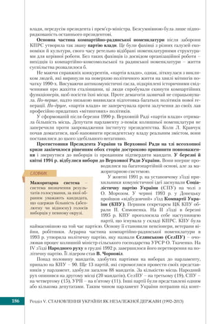 Розділ V. СТАНОВЛЕННЯ УКРАЇНИ ЯК НЕЗАЛЕЖНОЇ ДЕРЖАВИ (1992–2013)186
влади, передусім президента і прем’єр-міністра. Безсумнівною була лише підпо-
рядкованість останнього президентові.
Основна частина компартійно-радянської номенклатури після заборони
КПРС утворила так звану партію влади. Це були фахівці з різних галузей еко-
номіки й культури, свого часу ретельно відібрані номенклатурними структура-
ми для керівної роботи. Без таких фахівців із досвідом організаційної роботи –
вихідців із компартійно-комсомольської та радянської номенклатури – життя
суспільства розвалилося б.
Не маючи справжніх конкурентів, «партія влади», однак, зіткнулася з викли-
ком людей, які виринули на поверхню політичного життя на хвилі мітингів по-
чатку 1990-х. Висуваючи антикомуністичні гасла, підкріплені історичними свід-
ченнями про жахіття сталінщини, ці люди спробували скинути компартійних
функціонерів, щоб посісти їхні місця. Проте демагогія зазвичай не спрацьовува-
ла. По-перше, надто низькою виявилася підготовка багатьох політиків нової ге-
нерації. По-друге, «партія влади» не заперечувала проти залучення до своїх лав
професійно придатних «мітингових» політиків.
У сформованій після березня 1990 р. Верховній Раді «партія влади» отрима-
ла більшість місць. Депутати парламенту з-поміж колишньої номенклатури не
заперечили проти запровадження інституту президентства. Коли Л. Кравчук
почав домагатися, щоб наповнити президентську владу реальним змістом, вони
поставилися до цього здебільшого негативно.
Протистояння Президента України та Верховної Ради на тлі всеохопної
кризи закінчилося рішенням обох сторін достроково припинити повноважен-
ня і звернутися до виборців із проханням підтвердити мандати. У березні й
квітні 1994 р. відбулися вибори до Верховної Ради України. Вони вперше про-
водилися на багатопартійній основі, але за ма-
жоритарною системою.
У жовтні 1991 р. на установчому з’їзді при-
хильники комуністичної ідеї заснували Соціа-
лістичну партію України (СПУ) на чолі з
О. Морозом. У червні 1993 р. у Донецьку
пройшов «відбудовчий» з’їзд Компартії Укра-
їни (КПУ). Першим секретарем ЦК КПУ об-
рали П. Симоненка. На ІІ з’їзді в березні
1995 р. КПУ проголосила себе наступницею
партії, що існувала у складі КПРС. КПУ була
наймасовішою на той час партією. Основу її становили пенсіонери, ветерани ві-
йни, робітники. Аграрна частина компартійно-радянської номенклатури в
1993 р. утворила політичну партію, яку назвали Селянською (СелПУ) – очо-
лював процес колишній міністр сільського господарства УРСР О. Ткаченко. На
IV з’їзді Народного руху в грудні 1992 р. завершилося його перетворення на по-
літичну партію. Її лідером став В. Чорновіл.
Понад половину мандатів, здобутих партіями на виборах до парламенту,
припало на КПУ – 90. Ще 13 партій, які спромоглися провести своїх представ-
ників у парламент, здобули загалом 88 мандатів. За кількістю місць Народний
рух опинився на другому місці (20 мандатів), СелПУ – на третьому (19), СПУ –
на четвертому (15), УРП – на п’ятому (11). Інші партії були представлені одним
або кількома депутатами. Таким чином парламент України потрапив під конт-
Мажоритарна система –
система визначення резуль-
татів голосування, за якої об-
раним уважають кандидата,
що одержав більшість (абсо-
лютну чи відносну) голосів
виборців у певному окрузі.
ÑËÎÂÍÈÊ
 