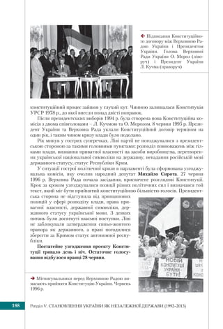 Розділ V. СТАНОВЛЕННЯ УКРАЇНИ ЯК НЕЗАЛЕЖНОЇ ДЕРЖАВИ (1992–2013)188
конституційний процес зайшов у глухий кут. Чинною залишалася Конституція
УРСР 1978 р., до якої внесли понад двісті поправок.
Після президентських виборів 1994 р. була створена нова Конституційна ко-
місія з двома співголовами – Л. Кучмою та О. Морозом. 8 червня 1995 р. Прези-
дент України та Верховна Рада уклали Конституційний договір терміном на
один рік, і таким чином кризу влади було подолано.
Рік минув у гострих суперечках. Ліві партії не погоджувалися з президент-
ською стороною за такими головними пунктами: розподіл повноважень між гіл-
ками влади, визнання приватної власності на засоби виробництва, перетворен-
ня української національної символіки на державну, ненадання російській мові
державного статусу, статус Республіки Крим.
У ситуації гострої політичної кризи в парламенті була сформована узгоджу-
вальна комісія, яку очолив народний депутат Михайло Сирота. 27 червня
1996 р. Верховна Рада почала засідання, присвячене розглядові Конституції.
Крок за кроком узгоджувалися позиції різних політичних сил і визначався той
текст, який міг бути прийнятий конституційною більшістю голосів. Президент-
ська сторона не відступила від принципових
позицій у сфері розподілу влади, права при-
ватної власності, державної символіки, дер-
жавного статусу української мови. З деяких
питань були досягнуті взаємні поступки. Ліві
не заблокували затвердження синьо-жовтого
прапора як державного, а праві погодилися
зберегти за Кримом статус автономної респу-
бліки.
Постатейне узгодження проекту Консти-
туції тривало день і ніч. Остаточне голосу-
вання відбулося вранці 28 червня.
Підписання Конституційно-
го договору між Верховною Ра-
дою України і Президентом
України. Голова Верховної
Ради України О. Мороз (ліво-
руч) і Президент України
Л. Кучма (праворуч)
Мітингувальники перед Верховною Радою ви-
магають прийняти Конституцію України. Червень
1996 р.
 