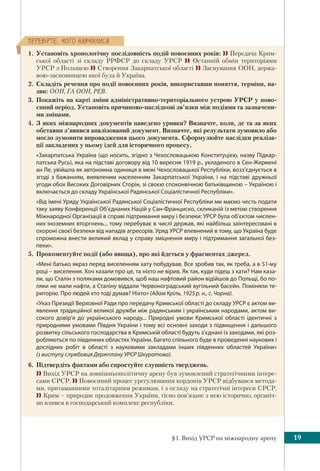 §1. Вихід УРСР на міжнародну арену 19
ÏÅÐÅÂ³ÐÒÅ, ×ÎÃÎ ÍÀÂ×ÈËÈÑß
1. Установіть хронологічну послідовність подій повоєнних років:  Передача Крим-
ської області зі складу РРФСР до складу УРСР  Останній обмін територіями
УРСР з Польщею  Створення Закарпатської області  Заснування ООН, держа-
вою-засновницею якої була й Україна.
2. Складіть речення про події повоєнних років, використавши поняття, терміни, на-
зви: ООН, ГА ООН, РЕВ.
3. Покажіть на карті зміни адміністративно-територіального устрою УРСР у пово-
єнний період. Установіть причиново-наслідкові зв’язки між подіями та зазначени-
ми змінами.
4. З яких міжнародних документів наведено уривки? Визначте, коли, де та за яких
обставин з’явився аналізований документ. Визначте, які результати зумовило або
могло зумовити впровадження цього документа. Сформулюйте наслідки реаліза-
ції закладених у ньому ідей для історичного процесу.
«Закарпатська Україна (що носить, згідно з Чехословацькою Конституцією, назву Підкар-
патська Русь), яка на підставі договору від 10 вересня 1919 р., укладеного в Сен-Жермені
ан Ле, увійшла як автономна одиниця в межі Чехословацької Республіки, возз’єднується в
згоді з бажанням, виявленим населенням Закарпатської України, і на підставі дружньої
угоди обох Високих Договірних Сторін, зі своєю споконвічною батьківщиною – Україною і
включається до складу Української Радянської Соціалістичної Республіки».
«Від імені Уряду Української Радянської Соціалістичної Республіки ми маємо честь подати
таку заяву Конференції Об’єднаних Націй у Сан-Франциско, скликаній із метою створення
Міжнародної Організації в справі підтримання миру і безпеки: УРСР була об’єктом числен-
них іноземних вторгнень... тому перебуває в числі держав, які найбільш заінтересовані в
охороні своєї безпеки від нападів агресорів. Уряд УРСР впевнений в тому, що Україна буде
спроможна внести великий вклад у справу зміцнення миру і підтримання загальної без-
пеки».
5. Прокоментуйте події (або явища), про які йдеться у фрагментах джерел.
«Мені батько якраз перед виселенням хату побудував. Все зробив так, як треба, а в 51-му
році – виселення. Хоч казали про це, та ніхто не вірив. Як так, куди підеш з хати? Нам каза-
ли, що Сталін з поляками домовився, щоб наш нафтовий район відійшов до Польщі, бо по-
ляки не мали нафти, а Сталіну віддали Червоноградський вугільний басейн. Поміняли те-
риторію. Про людей хто тоді думав? Ніхто» (Адам Кріль, 1925 р. н., с. Чорна).
«Указ Президії Верховної Ради про передачу Кримської області до складу УРСР є актом ви-
явлення традиційної великої дружби між радянським і українським народами, актом ви-
сокого довір’я до українського народу... Природні умови Кримської області ідентичні з
природними умовами Півдня України і тому всі основні заходи з підвищення і дальшого
розвитку сільського господарства в Кримській області будуть з’єднані із заходами, які роз-
робляються по південних областях України. Багато спільного буде в проведенні наукових і
дослідних робіт в області з науковими закладами інших південних областей України»
(з виступу службовця Держплану УРСР Шкуратова).
6. Підтвердіть фактами або спростуйте слушність тверджень.
 Вихід УРСР на зовнішньополітичну арену був зумовлений стратегічними інтере-
сами СРСР.  Повоєнний процес урегулювання кордонів УРСР відбувався метода-
ми, притаманними тоталітарним режимам, і з огляду на стратегічні інтереси СРСР.
 Крим – природне продовження України, тісно пов’язане з нею історично, органіч-
но влився в господарський комплекс республіки.
 