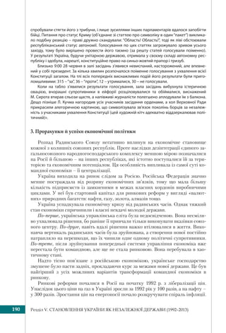 Розділ V. СТАНОВЛЕННЯ УКРАЇНИ ЯК НЕЗАЛЕЖНОЇ ДЕРЖАВИ (1992–2013)190
спробували стягти його з трибуни, і лише зусиллями інших парламентарів вдалося запобігти
бійці. Питання про статус Криму (об’єднане зі статтею про символіку в один“пакет”) виклика-
ло подібну реакцію – праві дружно скандували: “Область! Область!”, тоді як ліві обстоювали
республіканський статус автономії. Голосування по цих статтях загрожувало зривом усього
заходу, тому було вирішено провести його таємно (за решту статей голосували поіменно).
У результаті Україна, будучи унітарною державою, отримала у своєму складі автономну рес-
публіку і здобула, нарешті, конституційне право на синьо-жовтий прапор і тризуб.
Близько 9:00 28 червня в залі засідань з’явився невиспаний, насторожений, але впевне-
ний у собі президент. За кілька хвилин розпочалося поіменне голосування з ухвалення всієї
Конституції загалом. На тлі всіх попередніх виснажливих подій його результати були приго-
ломшливими: 315 –“за”, 36 –“проти”, 12 – утрималися, 30 – не голосували.
Коли на табло з’явилися результати голосування, зала засідань вибухнула істеричною
овацією, вчорашні супротивники в ейфорії розціловувалися та обіймалися, виснажений
М. Сирота втирав сльози щастя, а напівживі журналісти полегшено аплодували їм з балкона.
Дещо пізніше Л. Кучма нагородив усіх учасників засідання орденами, а хол Верховної Ради
прикрасили алегоричною картиною, що символізувала зв’язок поколінь борців за незалеж-
ність з учасниками ухвалення Конституції (цей художній кітч адекватно віддзеркалював полі-
тичний)».
3. Прорахунки й успіхи економічної політики
Розпад Радянського Союзу негативно вплинув на економічне становище
кожної з колишніх союзних республік. Проте наслідки дезінтеграції єдиного за-
гальносоюзного народногосподарського комплексу меншою мірою позначалися
на Росії й більшою – на інших республіках, які істотно поступалися їй за тери-
торією та економічним потенціалом. Ця особливість випливала із самої суті ко-
мандної економіки – її централізації.
Україна виходила на ринок слідом за Росією. Російська Федерація значно
менше постраждала від розриву економічних зв’язків, тому що мала більшу
кількість підприємств із замкненими в межах власних кордонів виробничими
циклами. У неї був стартовий капітал для ринкових реформ у вигляді «валют-
них» природних багатств: нафти, газу, золота, алмазів тощо.
Україна успадкувала економічну кризу від радянських часів. Однак тяжкий
стан економіки спричинили і власні невдачі молодої держави.
По-перше, українська управлінська елiта була недосвідченою. Вона несміли-
во ухвалювала рішення, бо раніше її привчали тільки виконувати вказівки союз-
ного центру. По-друге, навіть вдалі рішення важко втілювалися в життя. Вико-
навча вертикаль радянських часів була зруйнована, а створення нової постійно
натрапляло на перешкоди, що їх чинили одне одному політичні супротивники.
По-третє, після зруйнування попередньої системи управління економіка вже
перестала бути командною, але ще не стала ринковою. Вона перебувала в хао-
тичному стані.
Надто тісно пов’язане з російською економікою, українське господарство
змушене було пасти задніх, прокладаючи курс за межами нової держави. Це був
найгірший з усіх можливих варіантів трансформації командної економіки в
ринкову.
Ринкові реформи почалися в Росії на початку 1992 р. з лібералізації цін.
Унаслідок цього ціни на газ в Україні зросли за 1992 рік у 100 разів, а на нафту –
у 300 разів. Зростання цін на енергоносії почало розкручувати спіраль інфляції.
 