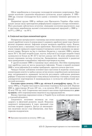 §22–23. Державотворчі процеси та стан економіки 193
Обсяг виробництва в сільському господарстві невпинно скорочувався. Про-
дукція колгоспів і радгоспів обходилася суспільству дедалі дорожче. У 1991–
1994 рр. сільське господарство було одним з основних чинників зростання ін-
фляції.
Наприкінці грудня 1999 р. вийшов указ Президента України «Про невід-
кладні заходи щодо прискорення реформування аграрного сектора економіки».
Його реалізація забезпечила остаточну ліквідацію колгоспно-радгоспного ладу
й зростання виробництва валової сільськогосподарської продукції: у 2000 р. –
на 9 %, у 2001 р. – на 10 %.
6. Соціальні наслідки економічної кризи
Погіршення матеріального становища населення виявлялося у зниженні ре-
альної заробітної плати й неможливості одержати зароблені гроші через багато-
місячні затримки виплат. Інфляція цілком знецінила заробітну плату. Власне,
й купувати щось у магазинах стало проблемою. Населення різко обмежило ку-
півлю товарів тривалого користування й витрачало кошти переважно на продо-
вольчі товари. Витрати на їжу в сімейних бюджетах у середині 1990-х переви-
щили 70 %. На інші потреби (одяг, взуття, побутові й культурні потреби тощо)
залишалося не більш як 30–25 % чистого доходу сім’ї. На межі зубожіння опи-
нилася переважна частина суспільства. Заощадження, накопичені в радянські
часи громадянами в ощадбанках, інфляція перетворила на ніщо.
У другій половині 1990-х становище мало змінилося. Постійно підвищувана
тоді заробітна плата не могла наздогнати інфляцію. Тільки в першій половині
2000-х, коли інфляцію було майже приборкано, зарплата почала зростати.
Чимдалі більше зубожіння основної маси населення й водночас колосальна
концентрація коштів та майна в руках нечисленних скоробагатьків засвідчували
явну неспроможність державних інститутів регулювати здійснення ринкових
реформ. Соціальна поляризація стимулювала економічну стагнацію, гальмувала
демократичні перетворення й нагромаджувала в суспільстві небезпечний про-
тестний потенціал.
Системна криза початку 1990-х рр. містила й демографічну кризу. На по-
чатку 1993 р. в Україні чисельність населення становила 52,2 млн осіб. Перепис
2001 р. зареєстрував 48 млн 457 тис., а на початок 2011 р. у країні проживало
45 млн 779 тис. осіб. Скорочення чисельності населення спричинювалося депо-
пуляцією, тобто перевищенням смертності над народжуваністю.
Вікова структура народонаселення в Україні була особливо несприятливою
у сільській місцевості.
Злиденність негативно впливала на стан
здоров’я та фізичний розвиток людей. Показник
смертності погіршувався й через кризовий стан
системи охорони здоров’я. Доступ до високоякіс-
них медичних послуг став обмеженим, ліки бага-
торазово подорожчали.
Прилавки магазинів на початку 1990-х рр.
 